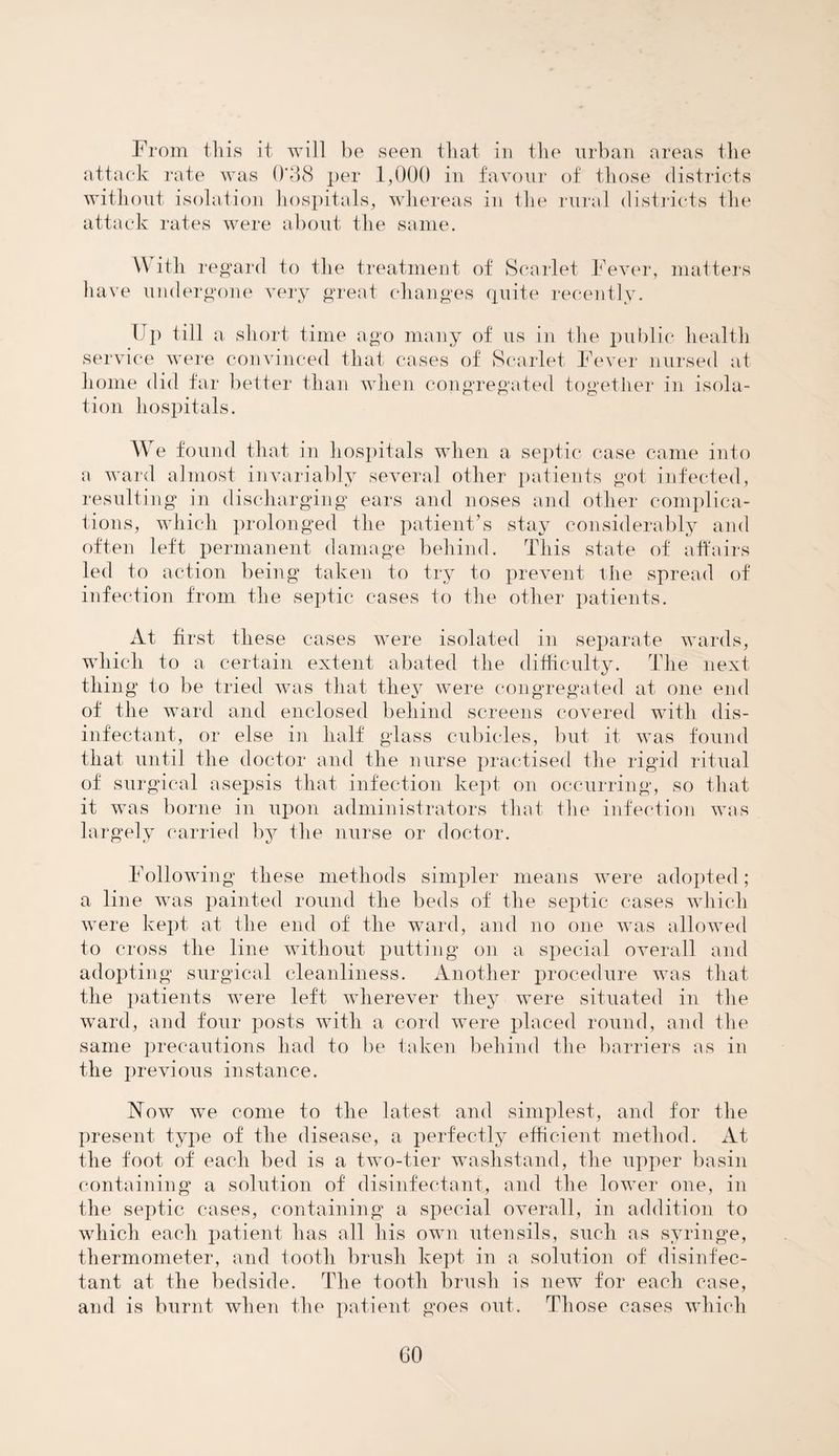 From tliis it will be seen tliat in the urban areas the attack rate was 0‘38 per 1,000 in favour of those districts without isolation hospitals, whereas in the rural districts the attack rates were about the same. With regard to the treatment of Scarlet Fever, matters have undergone very great changes quite recently. Up till a short time ago many of us in the public health service were convinced that cases of Scarlet Fever nursed at home did far better than when congregated together in isola¬ tion hospitals. We found that in hospitals when a septic case came into a ward almost invariably several other patients got infected, resulting in discharging ears and noses and other complica¬ tions, which prolonged the patient’s stay considerably and often left permanent damage behind. This state of affairs led to action being taken to try to prevent the spread of infection from the septic cases to the other patients. At first these cases were isolated in separate wards, which to a certain extent abated the difficulty. The next thing to be tried was that they were congregated at one end of the ward and enclosed behind screens covered with dis¬ infectant, or else in half glass cubicles, but it was found that until the doctor and the nurse practised the rigid ritual of surgical asepsis that infection kept on occurring, so that it was borne in upon administrators that the infection was largely carried by the nurse or doctor. Following these methods simpler means were adopted; a line was painted round the beds of the septic cases which were kept at, the end of the ward, and no one was allowed to cross the line without putting on a special overall and adopting surgical cleanliness. Another procedure was that the patients were left wherever they were situated in the ward, and four posts with a cord were placed round, and the same precautions had to be taken behind the barriers as in the previous instance. Now we come to the latest and simplest, and for the present type of the disease, a perfectly efficient- method. At the foot of each bed is a two-tier washstand, the upper basin containing a solution of disinfectant, and the lower one, in the septic cases, containing a special overall, in addition to which each patient has all his own utensils, such as syringe, thermometer, and tooth brush kept in a solution of disinfec¬ tant at the bedside. The tooth brush is new for each case, and is burnt when the patient goes out. Those cases which