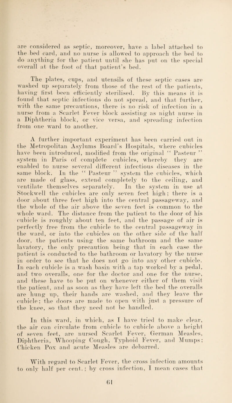 nre considered as septic, moreover, have a label attached to the bed card, and no nurse is allowed to approach the bed to do anything for the patient until she has put on the special overall at the foot of that patient’s bed. The plates, cups, and utensils of these septic cases are washed up separately from those of the rest of the patients, having first been efficiently sterilised. By this means it is found that septic infections do not spread, and that further, with the same precautions, there is no risk of infection in a nurse from a Scarlet Fever block assisting as night nurse in a Diphtheria block, or vice versa, and spreading infection from one ward to another. A further important experiment has been carried out in the Metropolitan Asylums Board’s Hospitals, where cubicles have been introduced, modified from the original cc Pasteur ” system in Paris of complete cubicles, whereby they are enabled to nurse several different infectious diseases in the same block. In the “ Pasteur ” system the cubicles, which are made of glass, extend completely to the ceiling, and ventilate themselves separately. In the system in use at Stockwell the cubicles are only seven feet high; there is a door about three feet high into the central passageway, and the whole of the air above the seven feet is common to the whole ward. The distance from the patient to the door of his cubicle is roughly about ten feet, and the passage of air is perfectly free from the cubicle to the central passageway in the ward, or into the cubicles on the other side of the half door, the patients using the same bathroom and the same lavatory, the only precaution being that in each case the patient is conducted to the bathroom or lavatory by the nurse in order to see that he does not go into any other cubicle. In each cubicle is a wash basin with a tap worked by a pedal, and two overalls, one for the doctor and one for the nurse, and these have to be put on whenever either of them visit the patient, and as soon as they have left the bed the overalls are hung up, their hands are washed, and they leave the cubicle; the doors are made to open with just a pressure of the knee, so that they need not be handled. In this ward, in which, as I have tried to make clear, the air can circulate from cubicle to cubicle above a height of seven feet, are nursed Scarlet Fever, German Measles, Diphtheria, Whooping Cough, Typhoid Fever, and Mumps; Chicken Pox and acute Measles are debarred. With regard to Scarlet Fever, the cross infection amounts to only half per cent. ; by cross infection, I mean cases that