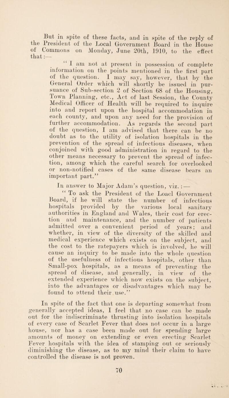 But in spite of tliese facts, and in spite of tlie reply of the President of the Local Government Board in the House of Commons on Monday, June 20th, 1910, to the effect that:— I am not at present in possession of complete information on the points mentioned in the first part of the question. I may say, however, that by the General Order which will shortly be issued in pur¬ suance of Sub-section 2 of Section 68 of the Housing, town Planning, etc., Act of last Session, the County Medical Officer of Health will be required to inquire into and report upon the hospital accommodation in each county, and upon any need for the provision of further accommodation. As regards the second part of the question, I am advised that there can be no doubt as to the utility of isolation hospitals in the prevention of the spread of infectious diseases, when conjoined with good administration in regard to the other means necessary to prevent the spread of infec¬ tion, among* which the careful search for overlooked or non-notified cases of the same disease bears an important part.” In answer to Major Adam’s question, viz. : — “ To ask the President of the Load Government Board, if he will state the number of infectious hospitals provided by the various local sanitary authorities in England and Wales, their cost for erec¬ tion and maintenance, and the number of patients admitted over a convenient period of years; and whether, in view of the diversity of the skilled and medical experience which exists on the subject, and the cost to the ratepayers which is involved, he will cause an inquiry to be made into the whole question of the usefulness of infectious hospitals, other than Small-pox hospitals, as a means of preventing the spread of disease, and generally, in view of the extended experience which now exists on the subject, into the advantages or disadvantages which may be found to attend their use.” In spite of the fact that one is departing somewhat from generally accepted ideas, I feel that no case can be made out for the indiscriminate thrusting into isolation hospitals of every case of Scarlet Fever that does not occur in a large house, nor has a case been made out for spending large amounts of money on extending or even erecting Scarlet Fever hospitals with the idea of stamping out or seriously diminishing the disease, as to my mind their claim to have controlled the disease is not proven. TO