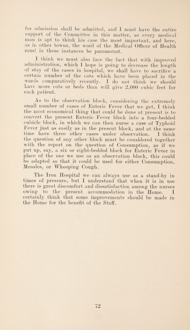 support of the Committee in this matter, as every medical man is apt to think his case the most important, and here, as in other towns, the word of the Medical Officer of Health must in these instances be paramount. I think we must also face the fact that with improved administration, which 1 hope is going to decrease the length of stay of the cases in hospital, we shall have to sacrifice a certain number of the cots which have been placed in the wards comparatively recently. I do not think we should have more cots or beds than will give 2,000 cubic feet for each patient. As to the observation block, considering1 the extremely small number of cases of Enteric Fever that we get, I think the most economical thing that could be done at present is to convert the present Enteric Fever block into a four-bedded cubicle block, in which we can then nurse a case of Typhoid Fever just as easily as in the present block, and at the same time have three other cases under observation. I think the question of any other block must be considered together with the report on the question of Consumption, as if we put up, say, a six or eight-bedded block for Enteric Fever in place of the one we use as an observation block, this could be adapted so that it could be used for either Consumption, Measles, or Whooping Cough. The Iron Hospital we can always use as a stand-by in times of pressure, but I understand that when it is in use there is great discomfort and dissatisfaction among the nurses owing to the present accommodation in the Home. I certainly think that some improvements should be made in the Home for the benefit of the Staff.
