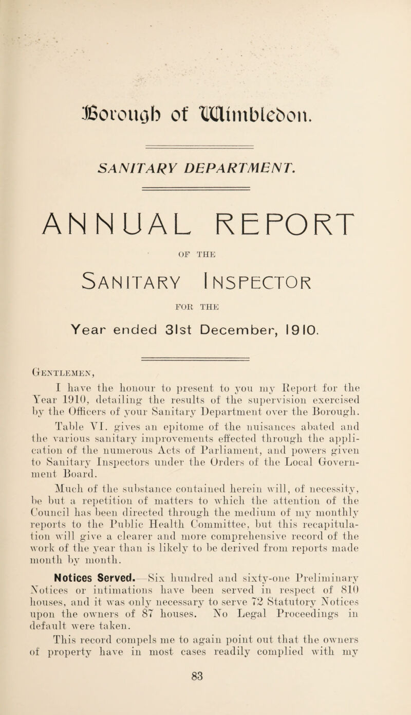 Botouob of Mtmblebon. SANITARY DEPARTMENT. ANNUAL REPORT OF THE Sanitary Inspector FOR THE Year ended 31st December, 1910. Gentlemen, I have the honour to present to you my Report for the Year 1910, detailing the results of the supervision exercised by the Officers of your Sanitary Department over the Borough. Table YI. gives an epitome of the nuisances abated and the various sanitary improvements effected through the appli¬ cation of the numerous Acts of Parliament, and powers given to Sanitary Inspectors under the Orders of the Local Govern¬ ment Board. Much of the substance contained herein will, of necessity, be but a repetition of matters to which the attention of the Council has been directed through the medium of my monthly reports to the Public Health Committee, but this recapitula¬ tion will give a clearer and more comprehensive record of the work of the year than is likely to be derived from reports made t/ 1/ i month by month. Notices Served.—Six hundred and sixty-one Preliminary Notices or intimations have been served in respect of 810 houses, and it was only necessary to serve 72 Statutory Notices upon the owners of 87 houses. No Legal Proceedings in default were taken. This record compels me to again point out that the owners of property have in most cases readily complied with my