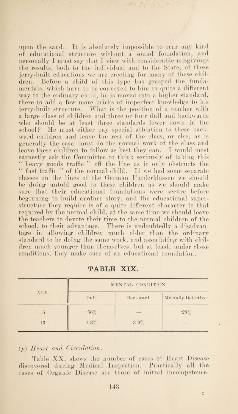 upon tlie sand. It is absolutely impossible to rear any kind of educational structure without a sound foundation, and personally I must say that I view with considerable misgivings the results, both to the individual and to the State, of these jerry-built educations we are erecting for many of these chil¬ dren. Before a child of this type lias grasped the funda¬ mentals, which have lo be conveyed to him in quite a different- way to the ordinary child, he is moved into a higher standard, there to add a few more bricks of imperfect knowledge to his jerry-built structure. What is the position of a teacher with a large class of children and three or four dull and backwards who should be at least three standards lower down in the school ? He must either pay special attention to these back¬ ward children and leave the rest of the class, or else, as is generally the case, must do the normal work of the class and leave these children to follow as best they can. I would most earnestly ask the Committee to think seriously of taking this “ heavy goods traffic off the line as it only obstructs the “ fast traffic ” of the normal child. If we had some separate classes on the lines of the German Furderklassen we should be doing untold good to these children as we should make sure that their educational foundations were secure before beginning to build another story, and the educational super¬ structure they require is of a quite different character to that required by the normal child, at the same time we should leave the teachers to devote their time to the normal children of the school, to their advantage. There is undoubtedly a disadvan¬ tage in allowing children much older than the ordinary standard to be doing the same work, and associating with chil¬ dren much younger than themselves, but at least, under these conditions, they make sure of an educational foundation. TABLE XIX. AGE. MENTAL CONDITION. Dull. Backward. Mentally Defective. 5 •56% — •28% 13 1'3% 3'9% — (p) Heart and Circulation. Table XX. shews the number of cases of Heart Disease discovered during Medical Inspection. Practically all the cases of Organic Disease are those of mitral incompetence. 143 o