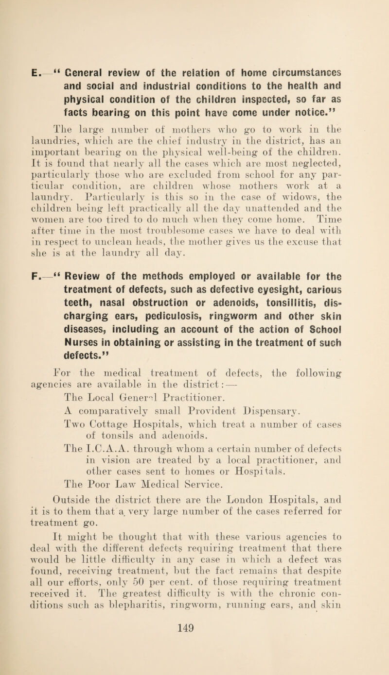 E. —“ General review of the relation of home circumstances and social and industrial conditions to the health and physical condition of the children inspected, so far as facts bearing on this point have come under notice.” Tlie large number of mothers who go to work in the laundries, which are the chief industry in the district, has an important bearing on the physical well-being of the children. It is found that nearly all the cases which are most neglected, particularly those who are excluded from school for any par¬ ticular condition, are children whose mothers work at a laundry. Particularly is this so in the case of widows, the children being left practically all the day unattended and the women are too tired to do much when they come home. Time after time in the most troublesome cases we have to deal with in respect to unclean heads, the mother gives us the excuse that she is at the laundry all day. F. —“ Review of the methods employed or available for the treatment of defects, such as defective eyesight, carious teeth, nasal obstruction or adenoids, tonsillitis, dis¬ charging ears, pediculosis, ringworm and other skin diseases, including an account of the action of School Nurses in obtaining or assisting in the treatment of such defects.” For the medical treatment of defects, the following agencies are available in the district: — The Local General Practitioner. A comparatively small Provident Dispensary. Two Cottage Hospitals, which treat a number of cases of tonsils and adenoids. The I.C.A.A. through whom a certain number of defects in vision are treated by a local practitioner, and other cases sent to homes or Hospitals. The Poor LawT Medical Service. Outside the district there are the London Hospitals, and it is to them that a very large number of the cases referred for treatment go. It might be thought that with these various agencies to deal with the different defects requiring treatment that there would be little difficulty in any case in which a defect was found, receiving treatment, but the fact remains that despite all our efforts, only 50 per cent, of those requiring treatment received it. The greatest difficulty is with the chronic con¬ ditions such as blepharitis, ringworm, running ears, and skin
