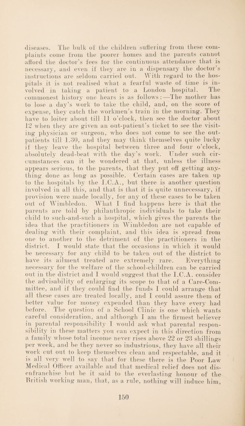 diseases. Tlie bulk of the children suffering from these com¬ plaints come from the poorer homes and the parents cannot afford the doctor’s fees for the continuous attendance that is necessary, and even if they are in a dispensary the doctor’s instructions are seldom carried out. \V ith regard to the hos¬ pitals it is not realised what a fearful waste of time is in¬ volved in taking a patient to a London hospital. The commonest history one hears is as follows : —The mother has to lose a day’s work to take the child, and, on the score of expense, they catch the workmen’s train in the morning. They have to loiter about till 11 o’clock, then see the doctor about 12 when they are given an out-patient’s ticket to see the visit¬ ing physician or surgeon, who does not come to see the out¬ patients till 1.30, and they may think themselves quite lucky if they leave the hospital between three and four o’clock, absolutely dead-beat with the day’s work. Under such cir¬ cumstances can it be wondered at that, unless the illness appears serious, to the parents, that they put off getting any¬ thing done as long as possible. Certain cases are taken up to the hospitals by the I.C.A., but there is another question involved in all this, and that is that it is quite unnecessary, if provision were made locally, for any of these cases to be taken out of Wimbledon. What I find happens here is that the parents are told by philanthropic individuals to take their child to such-and-such a hospital, which gives the parents the idea that the practitioners in Wimbledon are not capable of dealing with their complaint, and this idea is spread from one to another to the detriment of the practitioners in the district. I would state that the occasions in which it would be necessary for any child to be taken out of the district to have its ailment treated are extremely rare. Everything necessary for the welfare of the school-children can be carried out in the district and I would suggest that the I.C.A. consider the advisability of enlarging its scope to that of a Care-Com¬ mittee, and if they could find the funds I could arrange that all these cases are treated locally, and I could assure them of better value for money expended than they have every had before. The question of a School Clinic is one which wants careful consideration, and although I am the firmest believer in parental responsibility I would ask what parental respon¬ sibility in these matters you can expect in this direction from a family whose total income never rises above 22 or 23 shillings per week, and be they never so industrious, they have all their work cut out to keep themselves clean and respectable, and it is all very well to say that for these there is the Poor Law Medical Officer available and that medical relief does not dis¬ enfranchise but be it said to the everlasting honour of the Pritisli working man, that, as a rule, nothing will induce him,