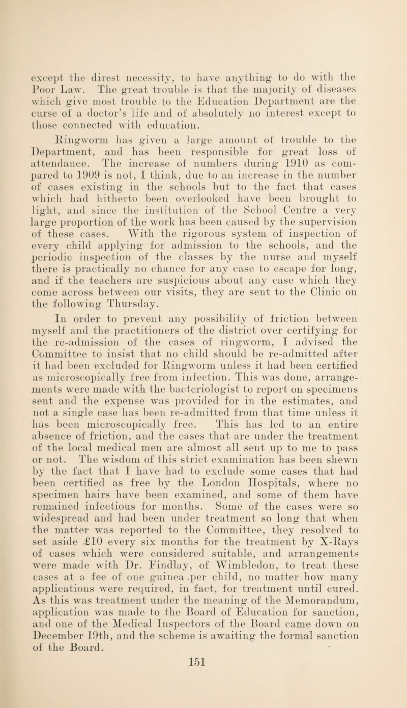 except the direst necessity, to have anything to do with the Poor Law. The great trouble is that the majority of diseases which give most trouble to the Education Department are the curse of a doctor’s life and of absolutely no interest except to those connected with education. Ringworm has given a large amount of trouble to the Department, and has been responsible for great loss of attendance. The increase of numbers during 1910 as com¬ pared to 1909 is not, I think, due to an increase in the number of cases existing in the schools but to the fact that cases which had hitherto been overlooked have been brought to light, and since the institution of the School Centre a very large proportion of the work has been caused by the supervision of these cases. With the rigorous system of inspection of every child applying for admission to the schools, and the periodic inspection of the classes by the nurse and myself there is practically no chance for any case to escape for long, and if the teachers are suspicious about any case which they come across between our visits, they are sent to the Clinic on the following Thursday. In order to prevent any possibility of friction between myself and the practitioners of the district over certifying for the re-admission of the cases of ringworm, I advised the Committee to insist that no child should be re-admitted after it had been excluded for Ringworm unless it had been certified as microscopically free from infection. This was done, arrange¬ ments were made with the bacteriologist to report on specimens sent and the expense was provided for in the estimates, and not a single case has been re-admitted from that time unless it has been microscopically free. This has led to an entire absence of friction, and the cases that are under the treatment of the local medical men are almost all sent up to me to pass or not. The wisdom of this strict examination has been shewn by the fact that I have had to exclude some cases that had been certified as free by the London Hospitals, where no specimen hairs have been examined, and some of them have remained infectious for months. Some of the cases were so widespread and had been under treatment so long that when the matter was reported to the Committee, they resolved to set aside £10 every six months for the treatment by X-Rays of cases which were considered suitable, and arrangements were made with Dr. Findlay, of Wimbledon, to treat these cases at a fee of one guinea .per child, no matter how many applications were required, in fact, for treatment until cured. As this was treatment under the meaning of the Memorandum, application was made to the Board of Education for sanction, and one of the Medical Inspectors of the Board came down on December 19th, and the scheme is awaiting the formal sanction of the Board.