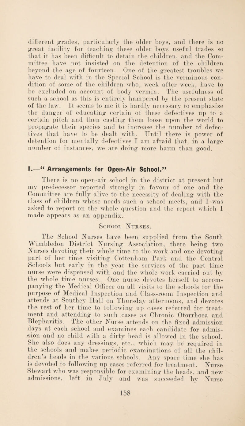 different grades, particularly the older boys, and there is no great facility for teaching these older boys useful trades so that it has been difficult to detain the children, and the Com¬ mittee have not insisted on the detention of the children beyond the age of fourteen. One of the greatest troubles we have to deal with in the Special School is the verminous con¬ dition of some of the children who, week after week, have to be excluded on account of body vermin. The usefulness of such a school as this is entirely hampered by the present state of the law. It seems to me it is hardly necessary to emphasize the danger of educating certain of these defectives up to a certain pitch and then casting them loose upon the world to propagate their species and to increase the number of defec¬ tives that have to be dealt with. Until there is power of detention for mentally defectives I am afraid that, in a large number of instances, we are doing more harm than good. I.—“ Arrangements for Open-Air School.” There is no open-air school in the district at present but my predecessor reported strongly in favour of one and the Committee are fully alive to the necessity of dealing with the class of children whose needs such a school meets, and I was asked to report on the whole question and the report which I made appears as an appendix. School Nurses. The School Nurses have been supplied from the South Wimbledon District Nursing Association, there being two Nurses devoting their whole time to the work and one devoting part of her time visiting Cottenham Park and the Central Schools but early in the year the services of the part time nurse were dispensed with and the whole work carried out by the whole time nurses. One nurse devotes herself to accom¬ panying the Medical Officer on all visits to the schools for the purpose of Medical Inspection and Class-room Inspection and attends at Southey Hall on Thursday afternoons, and devotes KJ 7 the rest of her time to following up cases referred for treat¬ ment and attending to such cases as Chronic Otorrhoea and Blepharitis. The other Nurse attends on the fixed admission days at, each school and examines each candidate for admis¬ sion and no child with a dirty head is allowed in the school. She also does any dressings, etc., which may be required in the schools and makes periodic examinations of all the chil¬ dren’s heads in the various schools. Any spare time she has is devoted to following up cases referred for treatment. Nurse Stewart who was responsible for examining the heads, and new admissions, left in July and was succeeded by Nurse