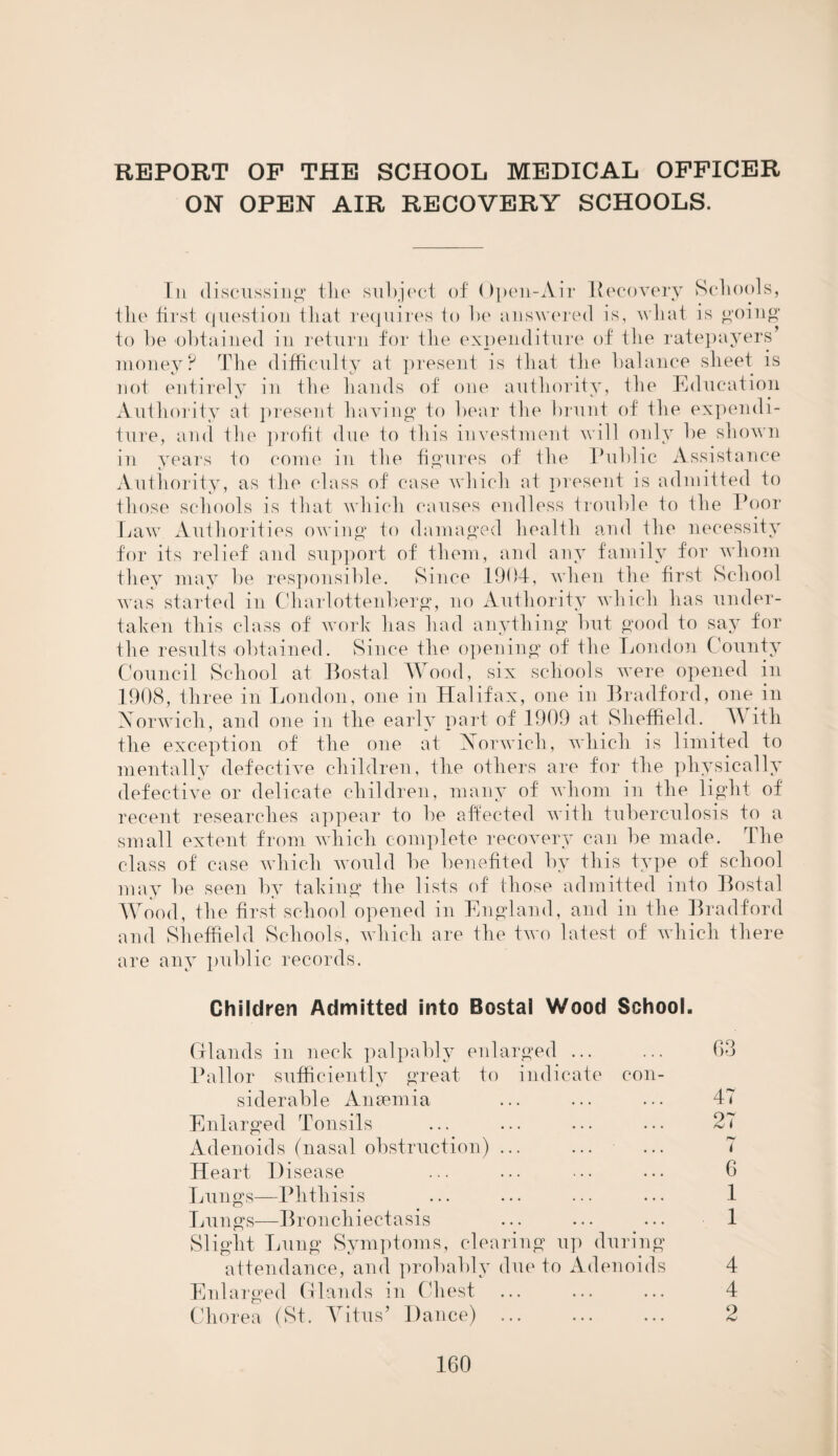 REPORT OF THE SCHOOL MEDICAL OFFICER ON OPEN AIR RECOVERY SCHOOLS. In discussing the subject of Open-Air Recovery Schools, the first question that requires to he answered is, what is going* to be obtained in return for the expenditure of the ratepayers’ money? The difficulty at present is that the balance sheet is not entirely in the hands of one authority, the Education Authority at present having to bear the brunt of the expendi¬ ture, and the profit due to this investment will only be shown in years to come in the figures of the Public Assistance Authority, as the class of case which at present is admitted to those schools is that which causes endless trouble to the Poor Law Authorities owing to damaged health and the necessity for its relief and support of them, and any family for whom they may be responsible. Since 1904, when the first School was started in Charlottenberg, no Authority which has under¬ taken this class of work has had anything but good to say for the results obtained. Since the opening of the London County Council School at Bostal Wood, six schools were opened in 1908, three in London, one in Halifax, one in Bradford, one in Norwich, and one in the early part of 1909 at Sheffield. With the exception of the one at Norwich, which is limited to mentally defective children, the others are for the physically defective or delicate children, many of whom in the light of recent researches appear to be affected with tuberculosis to a small extent from which complete recovery can be made. The class of case which would be benefited by this type of school may be seen by taking the lists of those admitted into Bostal Wood, the first school opened in England, and in the Bradford and Sheffield Schools, which are the two latest of which there are any public records. Children Admitted into Bostal Wood School. Glands in neck palpably enlarged ... ... 63 Pallor sufficiently great to indicate con¬ siderable Anaemia ... ... ... 47 Enlarged Tonsils ... ... ... ... 27 Adenoids (nasal obstruction) ... ... ... 7 Heart I) isease ... ... • • • ... 6 Lungs—Phthisis ... ... ... ... 1 Lungs-—Bronchiectasis ... ... ... 1 Slight Lung Symptoms, clearing up during attendance, and probably due to Adenoids 4 Enlarged Glands in Chest ... ... ... 4 Chorea (St. Vitus’ Dance) ... ... ... 2