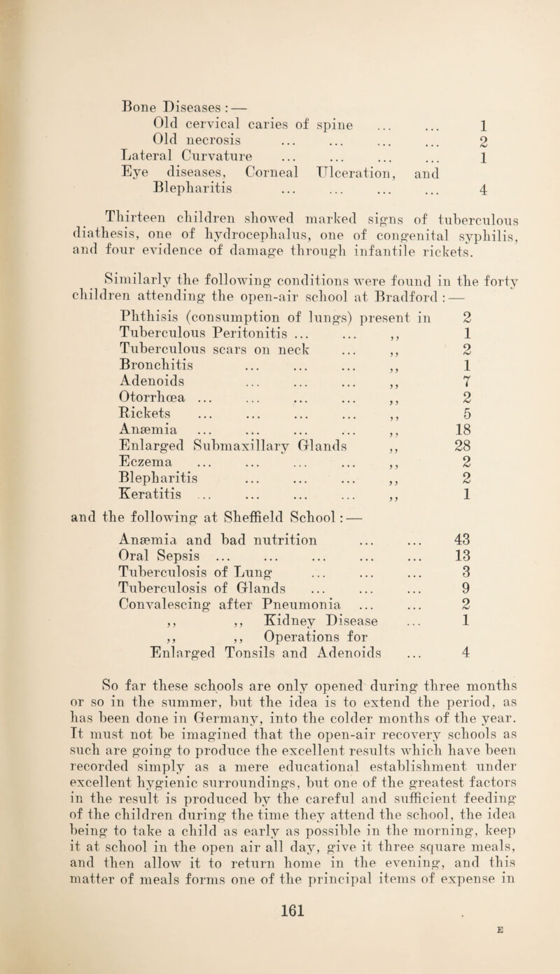 Bone Diseases: — Old cervical caries of spine ... ... 1 Old necrosis ... ... ... ... 2 Lateral Curvature ... ... ... ... 1 Eye diseases, Corneal Ulceration, and Blepharitis ... ... ... ... 4 Thirteen children showed marked signs of tuberculous diathesis, one of hydrocephalus, one of congenital syphilis, and four evidence of damage through infantile rickets. Similarly the following conditions were found in the forty children attending the open-air school at Bradford: — Phthisis (consumption of lungs) present in 2 Tuberculous Peritonitis ... ... ,, 1 Tuberculous scars on neck ... ,, 2 Bronchitis ... ... ... ,, 1 Adenoids ... ... ... ,, 7 Otorrhcea ... ... ... ... ,, 2 Pickets ... ... ... ... ,, 5 Anaemia ... ... ... ... ,, 18 Enlarged Submaxillary Glands ,, 28 Eczema ... ... ... ... ,, 2 Blepharitis ... ... ... ,, 2 Keratitis ... ... ... ... ,, 1 and the following at Sheffield School: — Anaemia and bad nutrition ... ... 43 Oral Sepsis ... ... ... ... ... 13 Tuberculosis of Lung ... ... ... 3 Tuberculosis of Glands ... ... ... 9 Convalescing after Pneumonia ... ... 2 ,, ,, Kidney Disease ... 1 ,, ,, Operations for Enlarged Tonsils and Adenoids ... 4 So far these schools are only opened during three months or so in the summer, but the idea is to extend the period, as has been done in Germany, into the colder months of the year. It must not be imagined that the open-air recovery schools as such are going to produce the excellent results which have been recorded simply as a mere educational establishment under excellent hygienic surroundings, but one of the greatest factors in the result is produced by the careful and sufficient feeding of the children during the time they attend the school, the idea being to take a child as early as possible in the morning, keep it at school in the open air all day, give it three square meals, and then allow it to return home in the evening, and this matter of meals forms one of the principal items of expense in 161 E