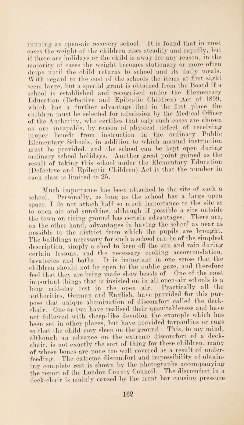 running an open-air recovery school. It is found that in most cases tlie weight of the children rises steadily and rapidly, but if there are holidays or the child is away for any reason, in the majority of cases the weight becomes stationary or more often drops until the child returns to school and its daily meals. With regard to the cost of the schools the items at first sight seem large, but a special grant is obtained from the Board if a school is established and recognised under the Elementary Education (Defective and Epileptic Children) Act of 1899, which has a further advantage that in the first place the children must be selected for admission by the Medical Officer of the Authority, who certifies that only such cases are chosen as are incapable, by reason of physical defect, of receiving proper benefit from instruction in the ordinary Public Elementary Schools, in addition to which manual instruction must be provided, and the school can be kept open during ordinary school holidays. Another great point gained as the result of taking this school under the Elementary Education (Defective and Epileptic Children) Act is that the number in each class is limited to 25. Much importance has been attached to the site of such a school. Personally, as long as the school has a large open space, I do not attach half so much importance to the site, as to open air and sunshine, although if possible a site outside the town on rising ground has certain advantages. There are, on the other hand, advantages in having the school as near as possible to the district from which the pupils are brought. The buildings necessary for such a school can be of the simplest description, simply a shed to keep off the sun and rain during certain lessons, and the necessary cooking accommodation, lavatories and baths. It is important in one sense that the children should not be open to the public gaze, and therefore feel that they are being made show beasts of. One of the most important things that is insisted on in all open-air schools is a long mid-day rest in the open air. Practically all the authorities, German and English, have provided for this pur¬ pose that unique abomination of discomfort called the deck¬ chair. One or two have realised their unsuitableness and have not followed with slieep-like devotion the example which has been set in other places, but have provided tarpaulins or rugs so that the child may sleep on the ground. This, to my mind, although an advance on the extreme discomfort of a deck¬ chair, is not exactly the sort of thing for these children, many of whose bones are none too well covered as a result of under- feeding. The extreme discomfort and impossibility of obtain¬ ing complete rest is shown by the photographs accompany m the report of the London County Council. The discomfort in deck-chair is mainly caused by the front bar causing pressure s» TV
