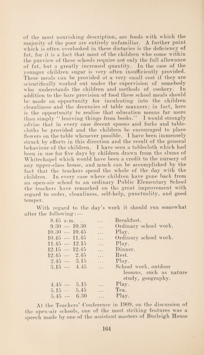 of tlie most nourishing description, are foods with which the majority of the poor are entirely unfamiliar. A further point which is often overlooked in these dietaries is the deficiency of fat, for it is a fact that most of the children who come within the purview of these schools require not only the full allowance of fat, but a greatly increased quantity. In the case of the younger children sugar is very often insufficiently provided. These meals can he provided at a very small cost if they are scientifically worked out under the supervision of somebody who understands the children and methods of cookery. In addition to the bare provision of food these school meals should be made an opportunity for inculcating into the children cleanliness and the decencies of table manners; in fact, here is the opportunity to realise that education means far more than simply “ learning things from books.” I would strongly advise that in every case decent spoons and forks and table¬ cloths be provided and the children be encouraged to place flowers on the table whenever possible. I have been immensely struck by efforts in this direction and the result of the general behaviour of the children. I have seen a tablecloth which had been in use for five days by children drawn from the slums of Whitechapel which would have been a credit to the nursery of any upper-class house, and much can be accomplished by the fact that the teachers spend the whole of the day with the children. In every case where children have gone back from an open-air school to an ordinary Public Elementary School the teachers have remarked on the great improvement with regard to order, cleanliness, self-help, punctuality, and good temper. With regard to the day’s after the following: — 8.45 a.m. ... 9.30 — 10.30 10.30 — 10.45 10.45 — 11.45 11.45 — 12.15 12.15 — 12.45 12.45 — 2.45 2.45 — 3.15 3.15 — 4.45 4.45 — 5.15 5.15 — 5.45 5.45 — 6.30 work it should run somewhat Breakfast. Ordinary school work. Play. Ordinary school work. Play. Dinner. Pest. Play. School work, outdoor lessons, such as nature study, geography. Play. Tea. Play. At the Teachers’ Conference in 1909, on the discussion of the open-air schools, one of the most striking features was a speech made by one of the assistant masters of Burleigh House
