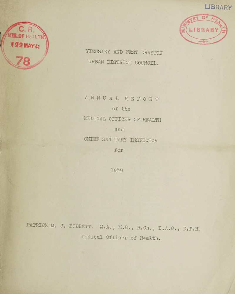 rC. rp UOLDF H?ALT 4>3flMAY4t YIEWSLEY AND WEST DRAYTON URBAN DISTRICT COUNCIL. library ANNUAL REPORT of the MEDICAL OFFICER OF HEALTH and CHIEF SANITARY INSPECTOR for 1909 PATRICK M„ J. BOBBETT. M.A. , M.B., B.Cll, , B.A.O., D.P.H. Medical Officer of Health. \ MV