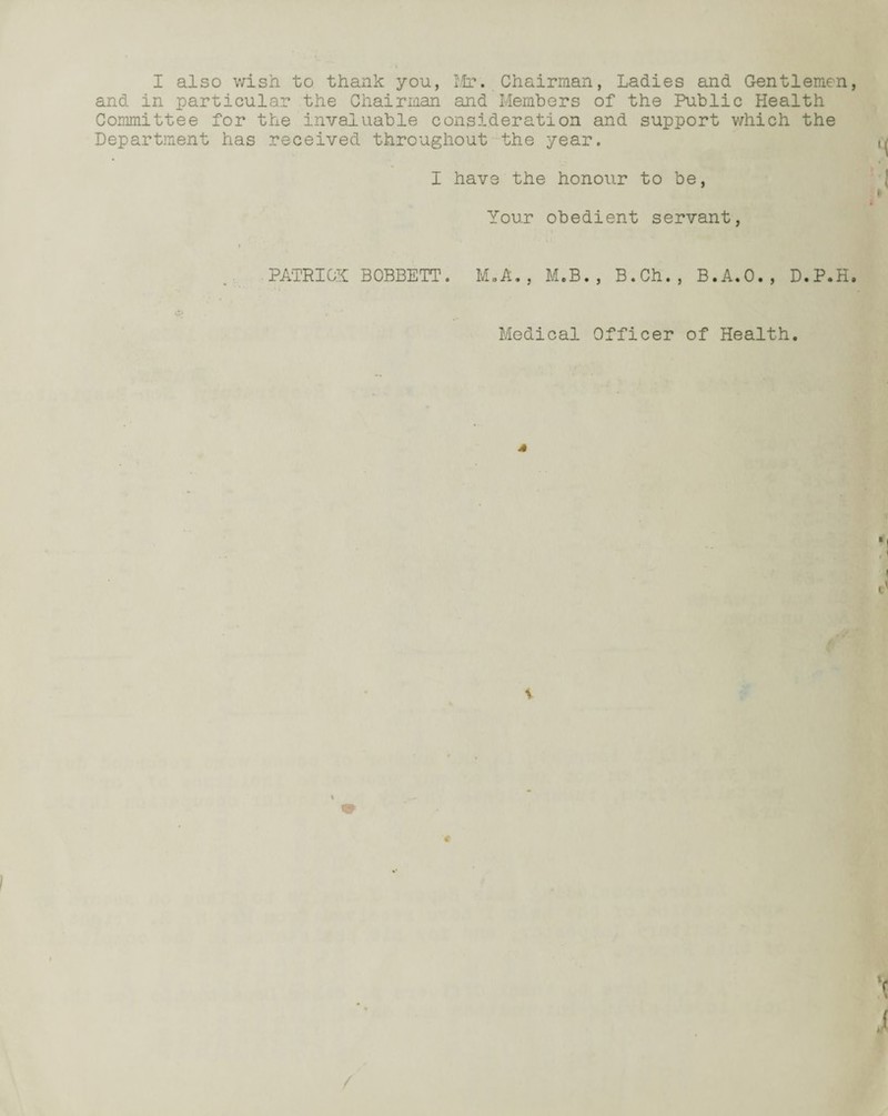 I also wish to thank you, Mr. Chairman, Ladies and Gentlemen and in particular the Chairman and Members of the Public Health Committee for the invaluable consideration and support which the Department has received throughout the year. I have the honour to be, Your obedient servant, PATRICK BOBBETT. M.A. , M.B., B.Ch., B.A.O., D.P.H Medical Officer of Health.