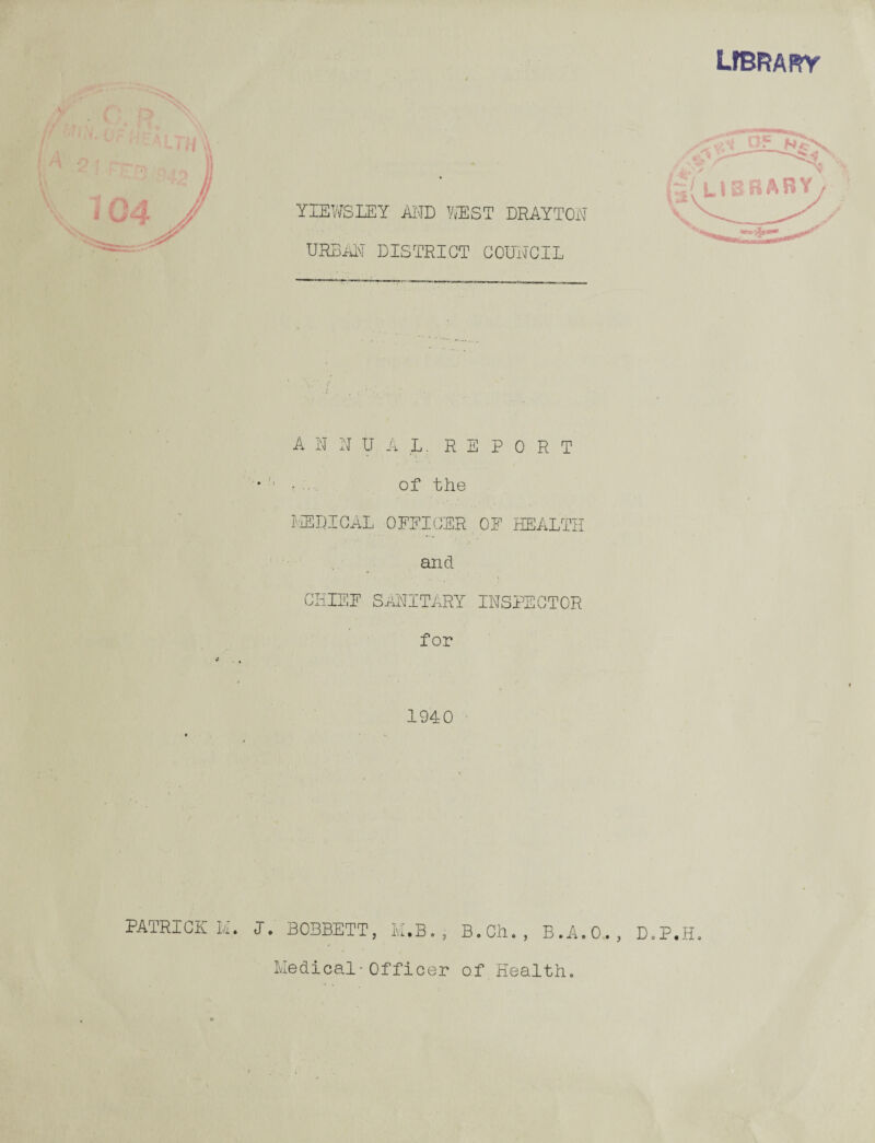 lfbrary If PATRICK II. YIEWSLEY AND WEST DRAYTON URBAN DISTRICT COUNCIL (A LIBRARY yV-.-A/ ANNUAL. REPORT • of the MEDICAL OFFICER.OF HEALTH and CHIEF SANITARY INSPECTOR for 1940 I. B03BETT, M.B.: B.Ch., B.A.O D.P.H. Medical-Officer of Health.