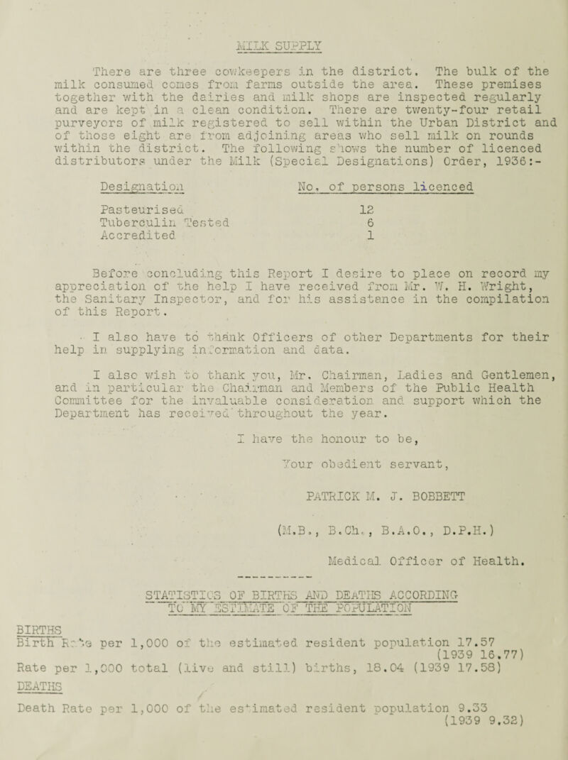 MILK SUPPLY There are three cowkeepers in the district. The bulk of the milk consumed comes from farms outside the area. These premises together with the dairies and milk shops are inspected regularly and are kept in a clean condition. There are twenty-four retail purveyors of milk registered to sell within the Urban District and of those eight are from adjoining areas who sell milk on rounds within the district. The following shows the number of licenced distributors under the Milk (Special Designations) Order, 1936:- Designation No, of persons licenced Pasteurised 12 Tuberculin Tested 6 Accredited 1 Before concluding this Report I desire to place on record my appreciation of the help I have received from Mr. W. H. Wright, the Sanitary Inspector, and for his assistance in the compilation of this Report. • I also have to thank Officers of other Departments for their help in supplying information and data. I also wish to thank you, Mr, Chairman, Ladies and Gentlemen, and in particular the Chairman and Members of the Public Health Committee for the invaluable consideration and support which the Department has received*throughout the year. I have the honour to be, Your obedient servant, PATRICK M. I. BOBBETT (M.B., B.Ch,, B.A.O., D.P.H.) Medical Officer of Health, STATISTICS OF BIRTHS AND DEATHS ACCORDING ' TCMY~BSfIRATE OF THE POPULATION BIRTHS Birth Rats rer 1,000 of the estimated resident population 17.57 (1939 16.77) Rate per 1,000 total (live and still) births, 18,04 (1939 17.58) DEATHS Death Rate per 1,000 of the estimated resident population 9.33 (1939 9.32)