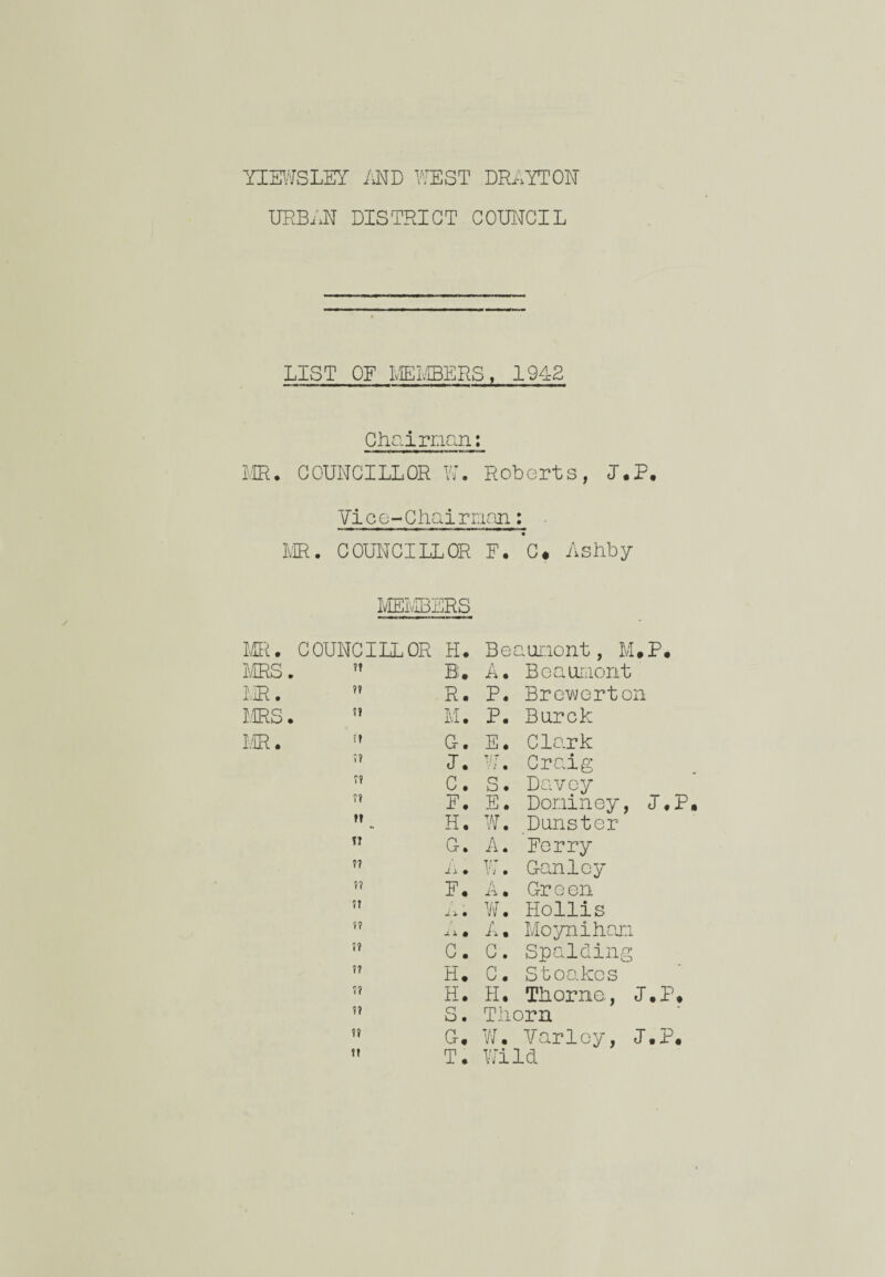 URBAN DISTRICT COUNCIL LIST OF MEMBERS, 1942 Chairman: MR. COUNCILLOR W. Roberts, J.P, Vi c e- Chai man: . MR. COUNCILLOR E. C. Ashby MEMBERS MR. COUNCILLOR H. Be aunont, M.P. DIRS. ?? B. A. Beaumont MR. ?? R. P. Brewerton MRS. ?» M. P. Burok MR. G-. E. Clark »? J. VJ ■ : • Craig C. S. Davoy f? F. E. Doniney, I., ft H. W. Dunster n G. A. Ferry ?? ii • W. Ganlcy 5? F. A • Green if ii • w. Hollis f? A. Moynihan if C. C. Spalding f? H. C. Stoakcs i? H. H. Thorne, J.P if S. Thorn ff G. W. Varley, J.P. ft T. Wild