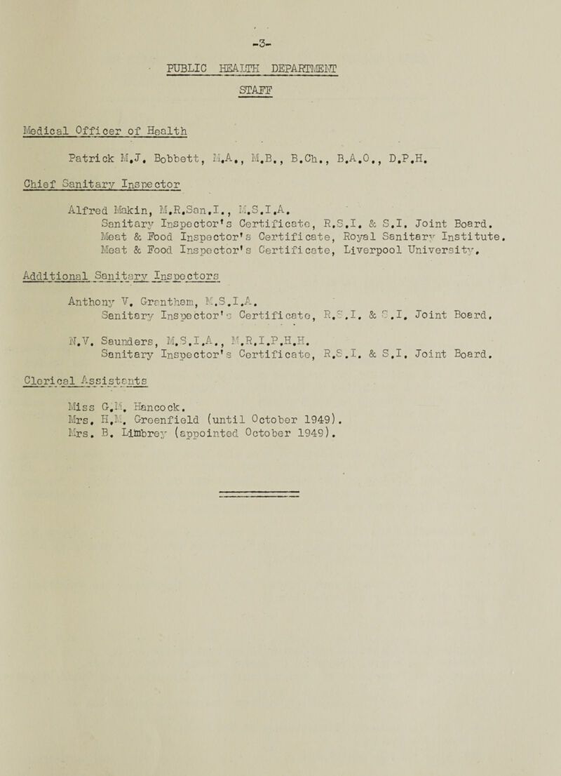 -3- PUBLIC HEALTH DEPARTMENT STAPF Medical Officer of Health Patrick M,J. Bobbett, M,A,, M.B., B.Cb., B.A.O., D.P.H. Chief Sanitary Inspector Alfred Makin, M.R.San.I., M.S.I.A, Sanitarjr Inspector’s Certificate, R.S.I. & S.I. Joint Board. Meat & Pood Inspector’s Certificate, Royal Sanitary Institute. Meat & Food Inspector’s Certificate, Liverpool University, Additional Sanitary Inspectors Anthony V, C-rantham, M.S.I.A, Sanitary Inspector’s Certificate, R.S.I, &S.I, Joint Board, N.V, Saunders, M.S.I.A,, M.R.I.P.H.H. Sanitary Inspector’s Certificate, R.S.I, & S.I, Joint Board. Clerical Assistants Miss G,M. Hancock. Mrs, H,M. Greenfield (until October 1949). Mrs. B. Liinbrey (appointed October 1949).