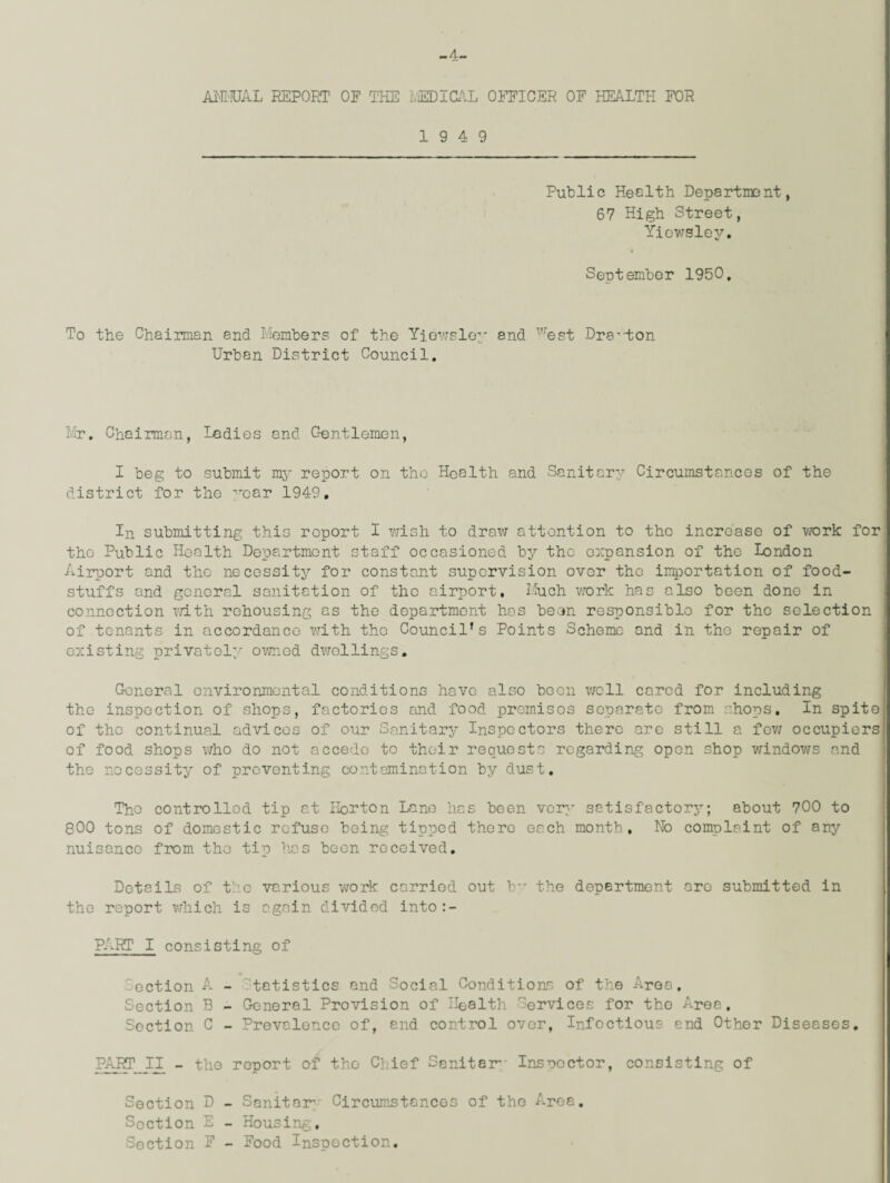 -4- ANMJAL REPORT OF THE IviEDICAL OFFICER OF HEALTH FOR 19 4 9 Public Health Department, 67 High Street, Yiewsley. September 1950, To the Chairman 8nd Members of the Yiewsley and west Drayton Urban District Council. Mr. Chairman, Ledies and Gentlemen, I beg to submit my report on the Health and Sanitary Circumstances of the district for the ^oar 1949. In submitting this report I wish to draw attention to the increase of work for the Public Health Department staff occasioned by the expansion of the London Airport and the necessity for constant supervision over the importation of food¬ stuffs and general sanitation of the airport. Much work has also been done in connection rath rehousing as the department has been responsiblo for the selection of tenants in accordance with the Council’s Points Scheme and in the repair of existing privately owned dwellings. General environmental conditions have also boon well cared for including the inspection of shops, factories and food premises separate from shops. In spite of the continual advices of our Sanitary Inspectors there are still a few occupiers of food shops who do not accede to their requests regarding open shop windows and tho necessity of preventing contamination by dust. The controlled tip at Horton Lane has been very satisfactory; about 700 to 800 tons of domestic refuse being tipped there each month. No complaint of any nuisance from the tip has boon received. Details of tho various work carried out b*r the department are submitted in tho report which is again divided into:- PART I consisting of -ection A - tetistics and Social Conditions of the Area, Section B - General Provision of Health Services for tho Area, Section C - Prevalence of, end control over, Infectious end Other Diseases. PART II - the report of the Chief Sanitar- Inspector, consisting of Section D - Sanitar- Circumstances of the Area. Section E - Housing, Section E - Food Inspection.