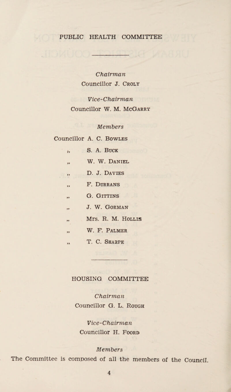 PUBLIC HEALTH COMMITTEE Chairman Councillor J. Croly Vice-Chairman Councillor W. M. McGarry Members Councillor A. C. Bowles i, S. A. Buck „ W. W. Daniel „ D. J. Davies „ F. Durrans „ G. Gittins r, J. W. Gorman „ Mrs. R. M. Hollis „ W. F. Palmer „ T. C. Sharpe HOUSING COMMITTEE Chairman Councillor G. L. Rough Vice-Chairman Councillor H. Foord Members The Committee is composed of all the members of the Council.