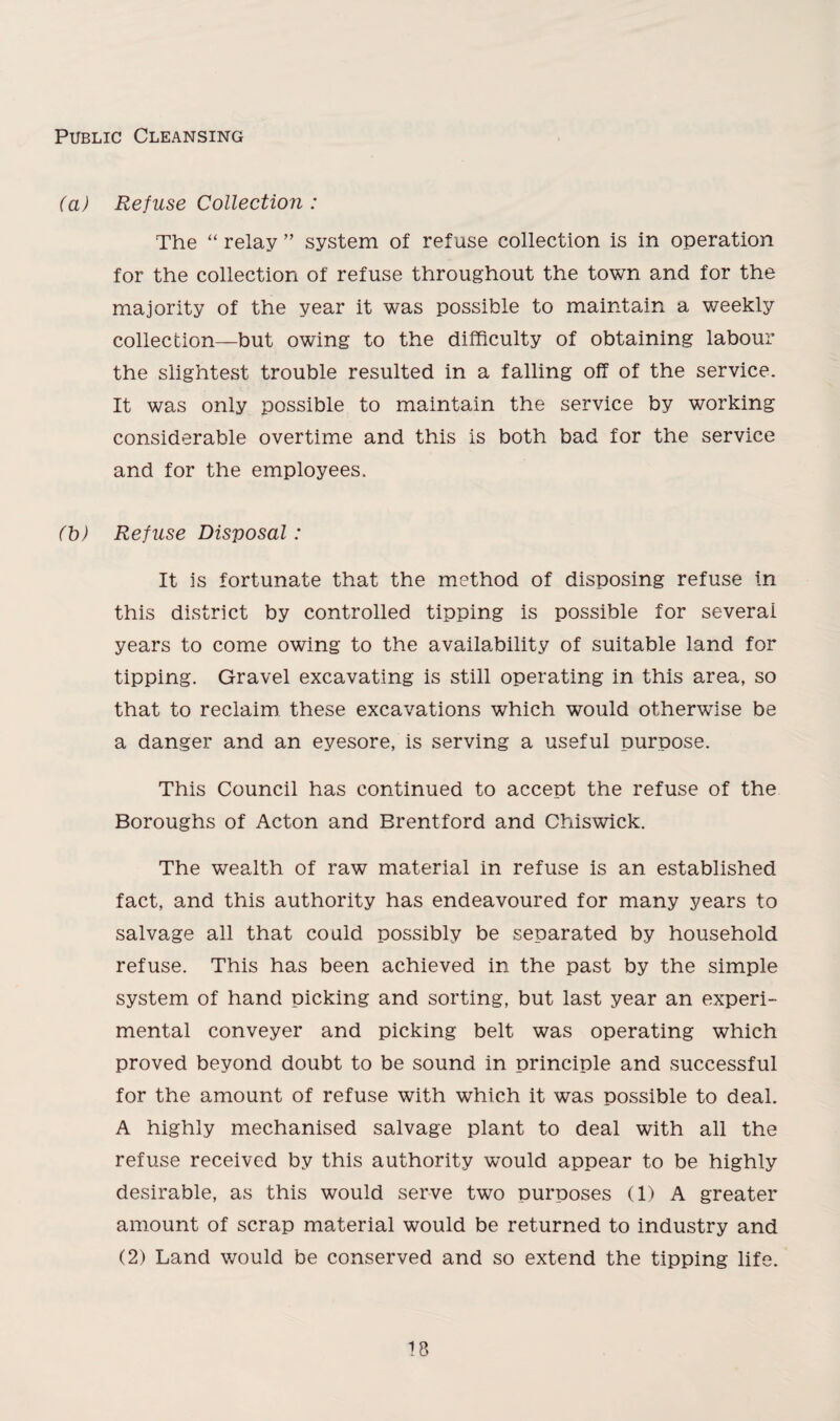 Public Cleansing (a) Refuse Collection : The “ relay ” system of refuse collection is in operation for the collection of refuse throughout the town and for the majority of the year it was possible to maintain a weekly collection—but owing to the difficulty of obtaining labour the slightest trouble resulted in a falling off of the service. It was only possible to maintain the service by working considerable overtime and this is both bad for the service and for the employees. (b) Refuse Disposal: It is fortunate that the method of disposing refuse in this district by controlled tipping is possible for several years to come owing to the availability of suitable land for tipping. Gravel excavating is still operating in this area, so that to reclaim these excavations which would otherwise be a danger and an eyesore, is serving a useful purpose. This Council has continued to accept the refuse of the Boroughs of Acton and Brentford and Chiswick. The wealth of raw material in refuse is an established fact, and this authority has endeavoured for many years to salvage all that could possibly be separated by household refuse. This has been achieved in the past by the simple system of hand picking and sorting, but last year an experi¬ mental conveyer and picking belt was operating which proved beyond doubt to be sound in principle and successful for the amount of refuse with which it was possible to deal. A highly mechanised salvage plant to deal with all the refuse received by this authority would appear to be highly desirable, as this would serve two purposes (1) A greater amount of scrap material would be returned to industry and (2) Land would be conserved and so extend the tipping life.