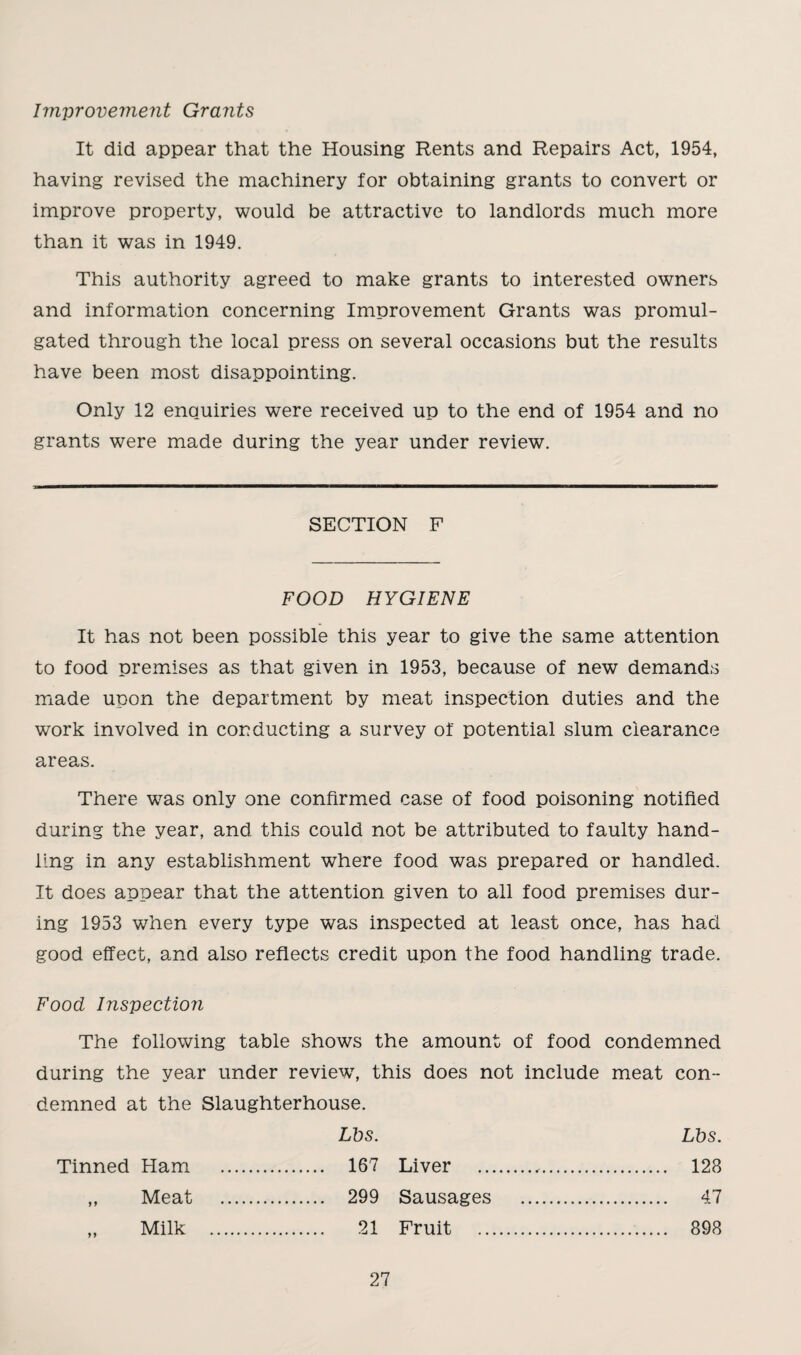 Improvement Grants It did appear that the Housing Rents and Repairs Act, 1954, having revised the machinery for obtaining grants to convert or improve property, would be attractive to landlords much more than it was in 1949. This authority agreed to make grants to interested owners and information concerning Improvement Grants was promul¬ gated through the local press on several occasions but the results have been most disappointing. Only 12 enquiries were received up to the end of 1954 and no grants were made during the year under review. SECTION F FOOD HYGIENE It has not been possible this year to give the same attention to food premises as that given in 1953, because of new demands made upon the department by meat inspection duties and the work involved in conducting a survey of potential slum clearance areas. There was only one confirmed case of food poisoning notified during the year, and this could not be attributed to faulty hand¬ ling in any establishment where food was prepared or handled. It does appear that the attention given to all food premises dur¬ ing 1953 when every type was inspected at least once, has had good effect, and also reflects credit upon the food handling trade. Food Inspection The following table shows the amount of food condemned during the year under review7, this does not include meat con¬ demned at the Slaughterhouse. Tinned Ham . Lbs. . 167 Liver . Lbs. . 128 ,, Meat .. . 299 Sausages Fruit . . 47 Milk . . 21 . 898