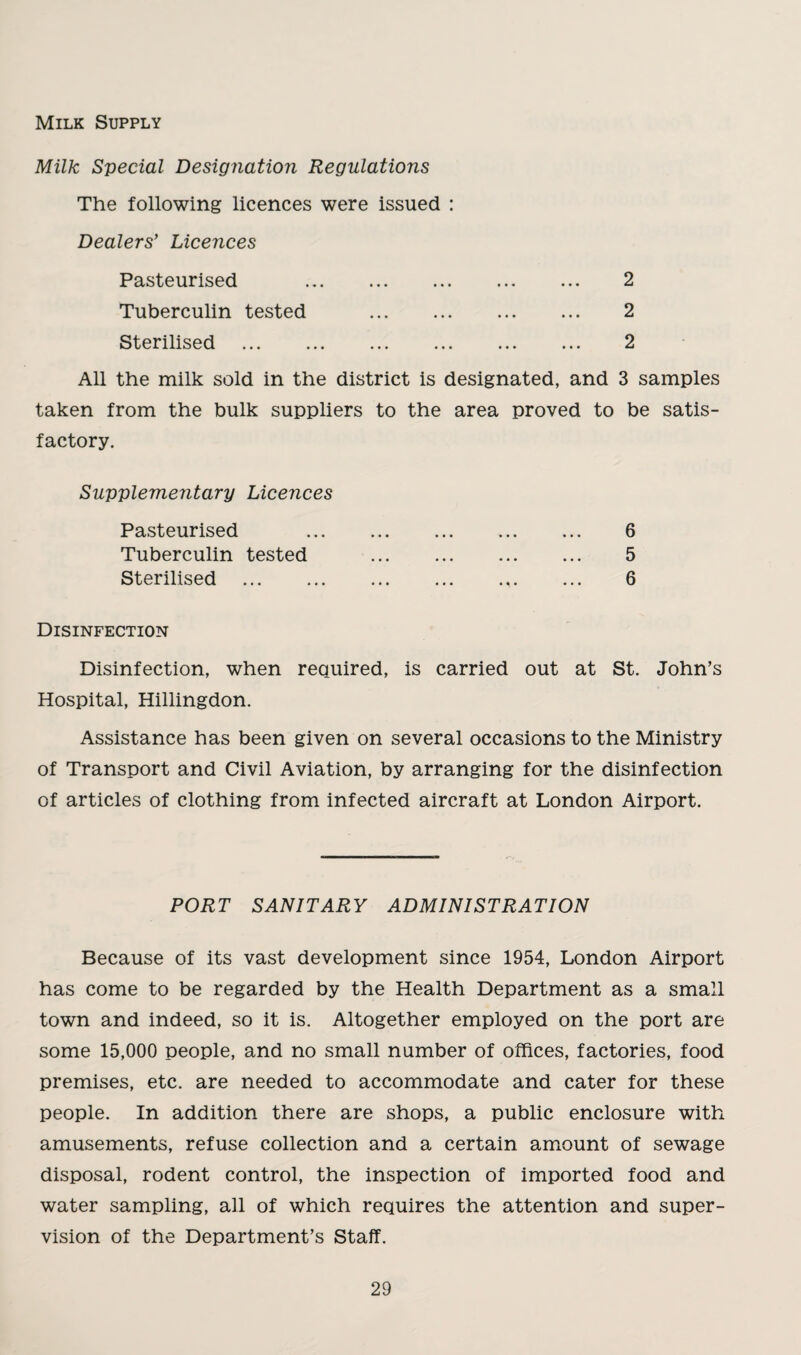 Milk Supply Milk Special Designation Regulations The following licences were issued : Dealers’ Licences Pasteurised Tuberculin tested Sterilised 2 2 2 All the milk sold in the district is designated, and 3 samples taken from the bulk suppliers to the area proved to be satis¬ factory. Supplementary Licences Pasteurised Tuberculin tested Sterilised 6 5 6 Disinfection Disinfection, when required, is carried out at St. John’s Hospital, Hillingdon. Assistance has been given on several occasions to the Ministry of Transport and Civil Aviation, by arranging for the disinfection of articles of clothing from infected aircraft at London Airport. PORT SANITARY ADMINISTRATION Because of its vast development since 1954, London Airport has come to be regarded by the Health Department as a small town and indeed, so it is. Altogether employed on the port are some 15,000 people, and no small number of offices, factories, food premises, etc. are needed to accommodate and cater for these people. In addition there are shops, a public enclosure with amusements, refuse collection and a certain amount of sewage disposal, rodent control, the inspection of imported food and water sampling, all of which requires the attention and super¬ vision of the Department’s Staff.