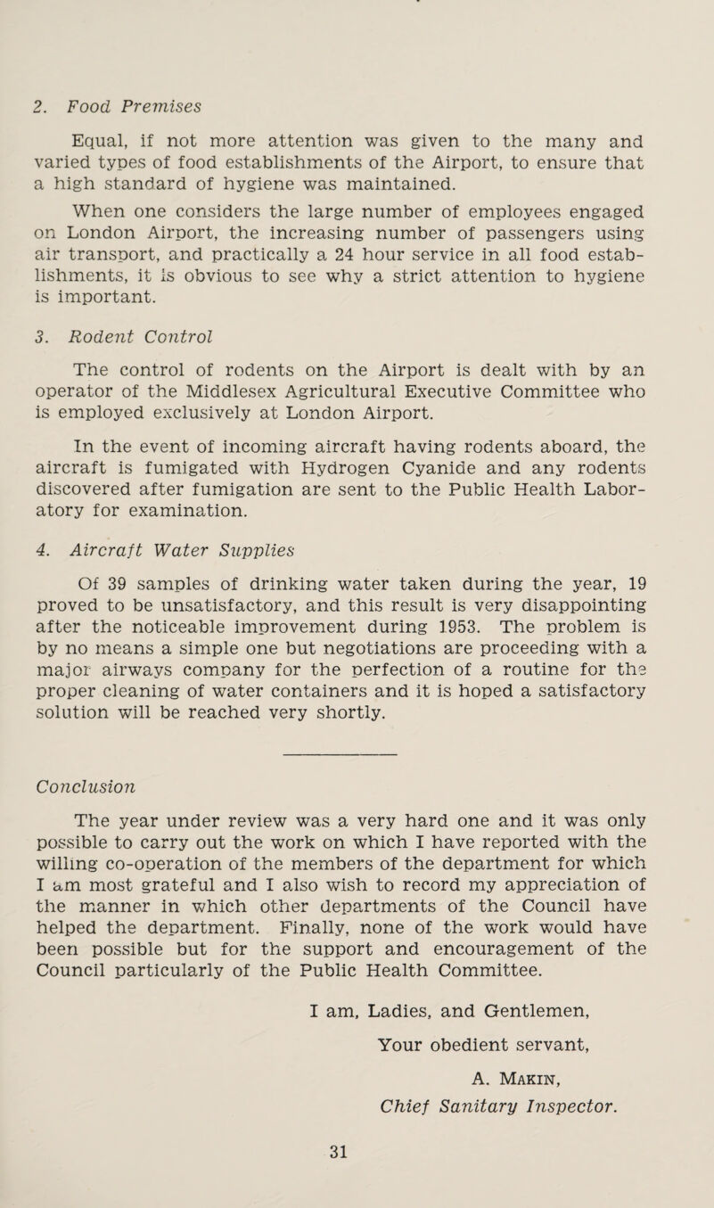 2. Food Premises Equal, if not more attention was given to the many and varied types of food establishments of the Airport, to ensure that a high standard of hygiene was maintained. When one considers the large number of employees engaged on London Airport, the increasing number of passengers using air transport, and practically a 24 hour service in all food estab¬ lishments, it is obvious to see why a strict attention to hygiene is important. 3. Rodent Control The control of rodents on the Airport is dealt with by an operator of the Middlesex Agricultural Executive Committee who is employed exclusively at London Airport. In the event of incoming aircraft having rodents aboard, the aircraft is fumigated with Hydrogen Cyanide and any rodents discovered after fumigation are sent to the Public Health Labor¬ atory for examination. 4. Aircraft Water Supplies Of 39 samples of drinking water taken during the year, 19 proved to be unsatisfactory, and this result is very disappointing after the noticeable improvement during 1953. The problem is by no means a simple one but negotiations are proceeding with a major airways company for the perfection of a routine for the proper cleaning of water containers and it is hoped a satisfactory solution will be reached very shortly. Conclusion The year under review was a very hard one and it was only possible to carry out the work on which I have reported with the willing co-operation of the members of the department for which I am most grateful and I also wish to record my appreciation of the manner in which other departments of the Council have helped the department. Finally, none of the work would have been possible but for the support and encouragement of the Council particularly of the Public Health Committee. I am. Ladies, and Gentlemen, Your obedient servant, A. Makin, Chief Sanitary Inspector.