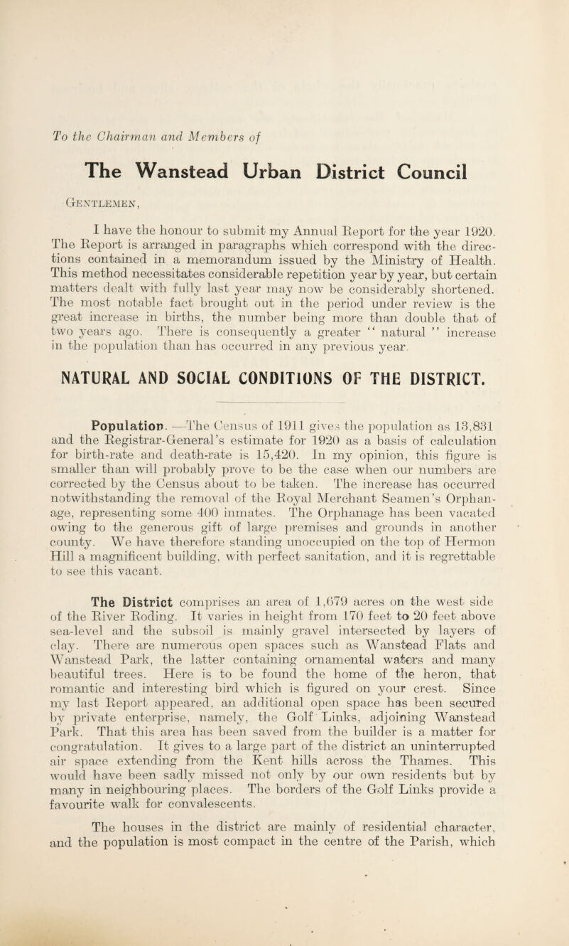 To the Chairman and Members of The Wanstead Urban District Council Gentlemen, I have the honour to submit my Annual Eeport for the year 1920. The Eeport is arranged in paragraphs which correspond with the direc¬ tions contained in a memorandum issued by the Ministry of Health. This method necessitates considerable repetition year by year, but certain matters dealt with fully last year may now be considerably shortened. The most notable fact brought out in the period under review is the great increase in births, the number being more than double that of two years ago. There is consequently a greater “ natural ” increase in the population than has occurred in any previous year. NATURAL AND SOCIAL CONDITIONS OF THE DISTRICT. Population. -—The Census of 1911 gives the population as 13,831 and the Eegistrar-General’s estimate for 1920 as a basis of calculation for birth-rate and death-rate is 15,420. In my opinion, this figure is smaller than will probably prove to be the case when our numbers are corrected by the Census about to be taken. The increase has occurred notwithstanding the removal of the Eoyal Merchant Seamen’s Orphan¬ age, representing some 400 inmates. The Orphanage has been vacated owing to the generous gift of large premises and grounds in another county. We have therefore standing unoccupied on the top of Hermon Hill a magnificent building, with perfect sanitation, and it is regrettable to see this vacant. The District comprises an area of 1,679 acres on the west side of the Eiver Eoding. It varies in height from 170 feet to 20 feet above sea-level and the subsoil is mainly gravel intersected by layers of clay. There are numerous open spaces such as Wanstead Flats and Wanstead Park, the latter containing ornamental waters and many beautiful trees. Here is to be found the home of the heron, that romantic and interesting bird which is figured on your crest. Since my last Eeport appeared, an additional open space has been secured by private enterprise, namely, the Golf Links, adjoining Wanstead Park. That this area has been saved from the builder is a matter for congratulation. It gives to a large part of the district an uninterrupted air space extending from the Kent hills across the Thames. This would have been sadly missed not only by our own residents but by many in neighbouring places. The borders of the Golf Links provide a favourite walk for convalescents. The houses in the district are mainly of residential character, and the population is most compact in the centre of the Parish, which