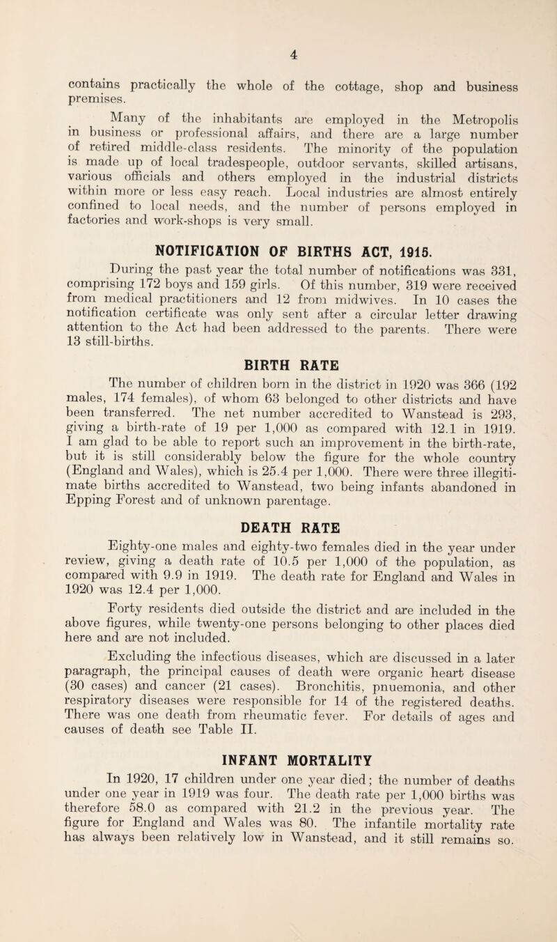 contains practically the whole of the cottage, shop and business premises. Many of the inhabitants are employed in the Metropolis in business or professional affairs, and there are a large number of retired middle-class residents. The minority of the population is made up of local tradespeople, outdoor servants, skilled artisans, various officials and others employed in the industrial districts within more or less easy reach. Local industries are almost entirely confined to local needs, and the number of persons employed in factories and work-shops is very small. NOTIFICATION OF BIRTHS ACT, 1915. During the past year the total number of notifications was 331, comprising 172 boys and 159 girls. Of this number, 319 were received from medical practitioners and 12 from midwives. In 10 cases the notification certificate was only sent after a circular letter drawing attention to the Act had been addressed to the parents. There were 13 still-births. BIRTH RATE The number of children born in the district in 1920 was 366 (192 males, 174 females), of whom 63 belonged to other districts and have been transferred. The net number accredited to Wanstead is 293, giving a birth-rate of 19 per 1,000 as compared with 12.1 in 1919. I am glad to be able to report such an improvement in the birth-rate, but it is still considerably below the figure for the whole country (England and Wales), which is 25.4 per 1,000. There were three illegiti¬ mate births accredited to Wanstead, two being infants abandoned in Epping Forest and of unknown parentage. DEATH RATE Eighty-one males and eighty-two females died in the year under review, giving a death rate of 10.5 per 1,000 of the population, as compared with 9.9 in 1919. The death rate for England and Wales in 1920 was 12.4 per 1,000. Forty residents died outside the district and are included in the above figures, while twenty-one persons belonging to other places died here and are not included. Excluding the infectious diseases, which are discussed in a later paragraph, the principal causes of death were organic heart disease (30 cases) and cancer (21 cases). Bronchitis, pnuemonia, and other respiratory diseases were responsible for 14 of the registered deaths. There was one death from rheumatic fever. For details of ages and causes of death see Table II. INFANT MORTALITY In 1920, 17 children under one year died; the number of deaths under one year in 1919 was four. The death rate per 1,000 births was therefore 58.0 as compared with 21.2 in the previous year. The figure for England and Wales was 80. The infantile mortality rate has always been relatively low in Wanstead, and it still remains so.