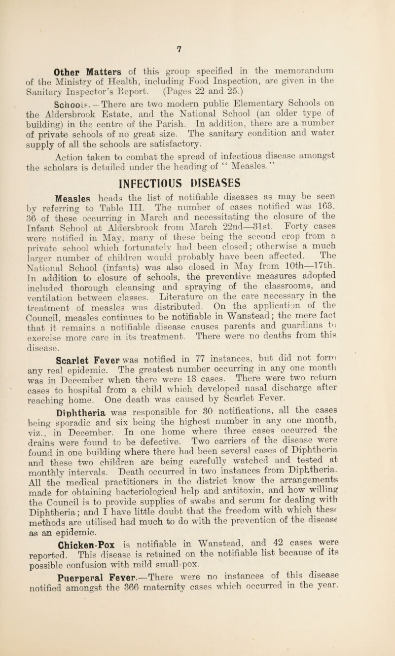 Other Matters of this group specified in the memorandum of the Ministry of Health, including Food Inspection, are given in the Sanitary Inspector’s Report. (Pages 22 and 25.) School?. - There are two modern public Elementary Schools on the Aldersbrook Estate, and the National School (an older type of building) in the centre of the Parish. In addition, there are a number of private schools of no great size. The sanitary condition and water supply of all the schools are satisfactory. Action taken to combat the spread of infectious disease amongst the scholars is detailed under the heading of “ Measles.” INFECTIOUS DISEASES Measles heads the list of notifiable diseases as may be seen bv referring to Table III. The number of cases notified was 163, 36 of these occurring in March and necessitating the closure of the Infant School at Aldersbrook from March 22nd—31st. Forty cases were notified in May, many of these being the second crop from a private school which fortunately had been closed; otherwise a much larger number of children would probably have been affected. The National School (infants) was also closed in May from 10th—17th. In addition to closure of schools, the preventive measures adopted included thorough cleansing and spraying of the classrooms, and ventilation between classes. Literature on the care necessary in the treatment of measles was distributed. On the application of the Council, measles continues to be notifiable in Wanstead; the mere fact that it remains a notifiable disease causes parents and guardians to exercise more care in its treatment. There were no deaths fiom this disease. Scarlet Fever was notified in 77 instances, but did not form any real epidemic. The greatest number occurring in any one month was in December when there were 13 cases. There were two return cases to hospital from a child which developed nasal discharge after reaching home. One death was caused by Scarlet Fever. Diphtheria was responsible for 30 notifications, all the cases being sporadic and six being the highest number in any one month, viz., in December. In one home where three cases occurred the drains were found to be defective'. Two carriers of the disease were found in one building where there had been several cases of Diphtheria and these two children are being carefully watched and tested at monthly intervals. Death occurred in two instances from Diphtheria. All the medical practitioners in the district know the arrangements made for obtaining bacteriological help and antitoxin, and how willing the Council is to provide supplies of swabs and serum for dealing with Diphtheria; and I have little doubt that the freedom with which thesr methods are utilised had much to do wfith the prevention of the disease as an epidemic. Chicken-Pox is notifiable in Wanstead, and 42 cases were reported. This disease is retained on the notifiable list because of its possible confusion with mild small-pox. Puerperal Fever.—There were no instances of this disease notified amongst the 366 maternity cases which occurred in the year.