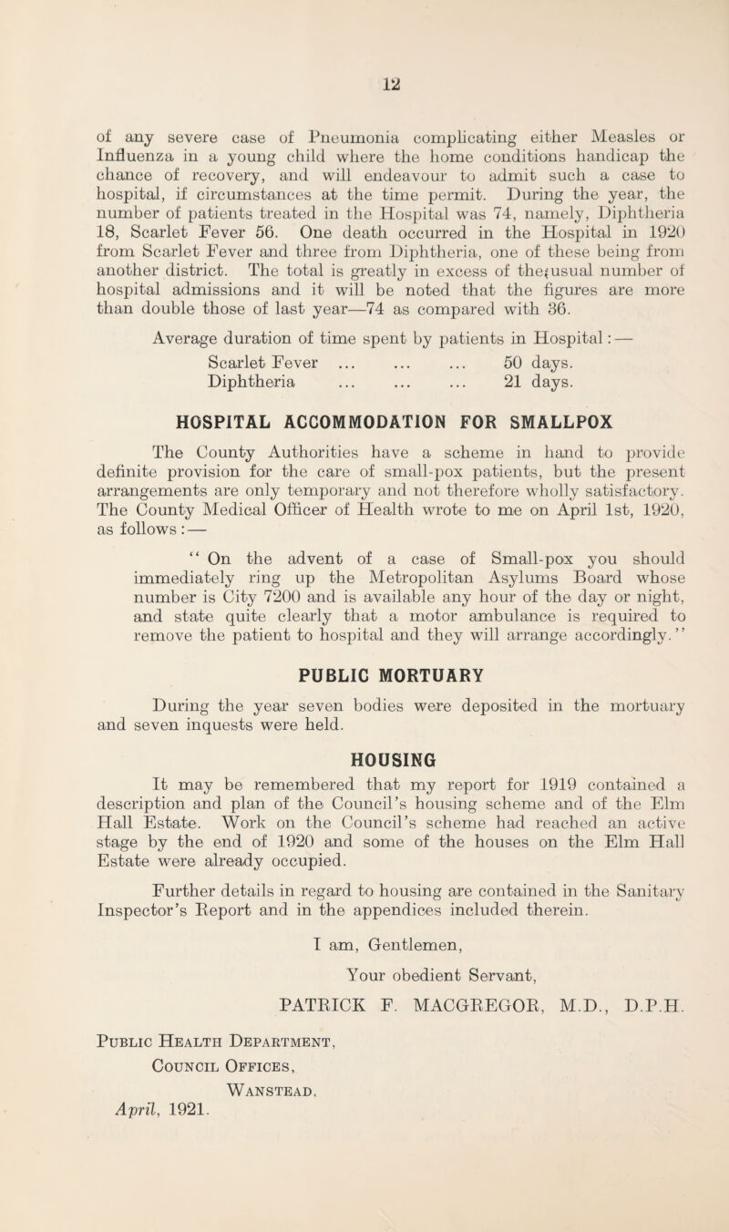 of any severe case of Pneumonia complicating either Measles or Influenza in a young child where the home conditions handicap the chance of recovery, and will endeavour to admit such a case to hospital, if circumstances at the time permit. During the year, the number of patients treated in the Hospital was 74, namely, Diphtheria 18, Scarlet Fever 56. One death occurred in the Hospital in 1920 from Scarlet Fever and three from Diphtheria, one of these being from another district. The total is greatly in excess of the^usual number of hospital admissions and it will be noted that the figures are more than double those of last year—74 as compared with 36. Average duration of time spent by patients in Hospital: — Scarlet Fever ... ... ... 50 days. Diphtheria ... ... ... 21 days. HOSPITAL ACCOMMODATION FOR SMALLPOX The County Authorities have a scheme in hand to provide definite provision for the care of small-pox patients, but the present arrangements are only temporary and not therefore wholly satisfactory. The County Medical Officer of Health wrote to me on April 1st, 1920, as follows: — “ On the advent of a case of Small-pox you should immediately ring up the Metropolitan Asylums Board whose number is City 7200 and is available any hour of the day or night, and state quite clearly that a motor ambulance is required to remove the patient to hospital and they will arrange accordingly.” PUBLIC MORTUARY During the year seven bodies were deposited in the mortuary and seven inquests were held. HOUSING It may be remembered that my report for 1919 contained a description and plan of the Council’s housing scheme and of the Elm Hall Estate. Work on the Council’s scheme had reached an active stage by the end of 1920 and some of the houses on the Elm Hall Estate were already occupied. Further details in regard to housing are contained in the Sanitary Inspector’s Report and in the appendices included therein. I am, Gentlemen, Your obedient Servant, PATRICK F. MACGREGOR, M.D., D.P.H. Public Health Department, Council Offices, Wanstead, April, 1921.