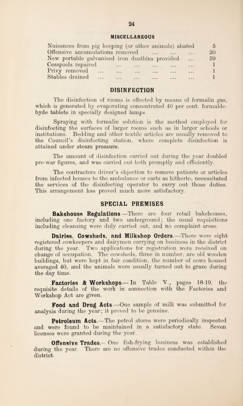 MISCELLANEOUS Nuisances from pig keeping (or other animals) abated Offensive accumulations removed New portable galvanised iron dustbins provided Cesspools repaired Privy removed Stables drained 5 20 59 1 1 1 DISINFECTION The disinfection of rooms is effected by means of formalin gas, which is generated by evaporating concentrated 40 per cent, formalde¬ hyde tablets in specially designed lamps Spraying with formalin solution is the method employed for disinfecting the surfaces of larger rooms such as in larger schools or institutions. Bedding and other textile articles are usually removed to the Council’s disinfecting station, where complete disinfection is attained under steam pressure. The amount of disinfection carried out during the year doubled pre-war figures, and was carried out both promptly and efficiently. The contractors driver’s objection to remove patients or articles from infected houses to the ambulance or carts as hitherto, necessitated the services of the disinfecting operator to carry out those duties. This arrangement has proved much more satisfactory. SPECIAL PREMISES Bakehouse Regulations —There are four retail bakehouses, including one factory and two underground; the usual requisitions including cleansing were duly carried out, and no complaint arose. Dairies, Cowsheds, and Milkshop Orders.—There were eight registered cowkeepers and dairymen carrying on business in the district during the year. Two applications for registration were received on change of occupation. The cowsheds, three in number, are old wooden buildings, but were kept in fair condition, the number of cows housed averaged 40, and the animals were usually turned out to graze during the day time. Factories & Workshops.— In Table V., pages 18-19, the requisite details of the work in connection with the Factories and Workshop Act are given. Food and Drug Acts—One sample of milk was submitted for analysis during the year; it proved to be genuine. Petroleum Acts.—The petrol stores were periodically inspected and were found to be maintained in a satisfactory state. Seven licenses were granted during the year. Offensive Trades.— One fish-frying business was established during the year. There are no offensive trades conducted within the district.