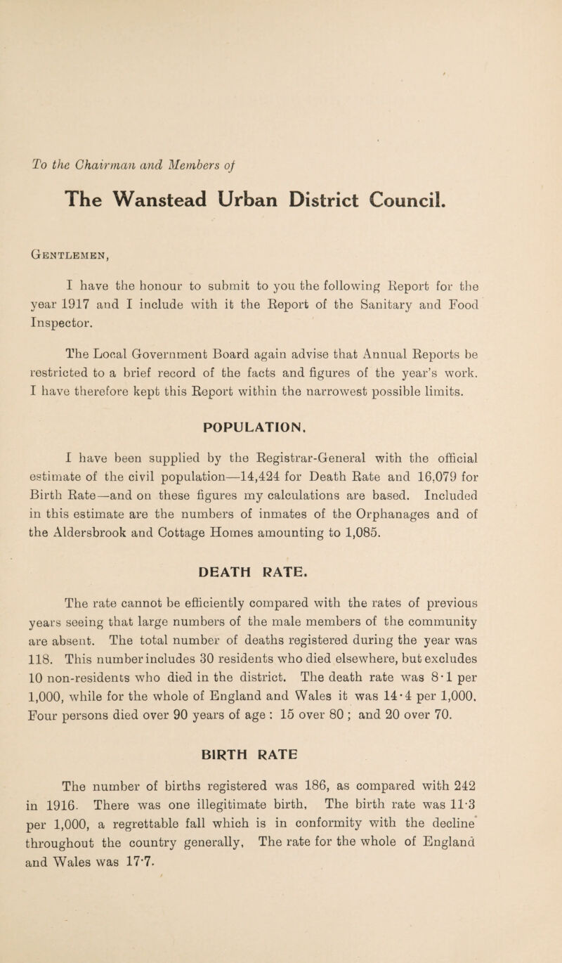 To the Chairman and Members of The Wanstead Urban District Council. Gentlemen, I have the honour to submit to you the following Report for the year 1917 and I include with it the Report of the Sanitary and Food Inspector. The Local Government Board again advise that Annual Reports be restricted to a brief record of the facts and figures of the year’s work. I have therefore kept this Report within the narrowest possible limits. POPULATION. I have been supplied by the Registrar-General with the official estimate of the civil population—14,424 for Death Rate and 16.079 for Birth Rate—and on these figures my calculations are based. Included in this estimate are the numbers of inmates of the Orphanages and of the Aldersbrook and Cottage Homes amounting to 1,085. DEATH RATE. The rate cannot be efficiently compared with the rates of previous years seeing that large numbers of the male members of the community are absent. The total number of deaths registered during the year was 118. This number includes 30 residents who died elsewhere, but excludes 10 non-residents who died in the district. The death rate was 8-1 per 1,000, while for the whole of England and Wales it was 14-4 per 1,000. Four persons died over 90 years of age : 15 over 80 ; and 20 over 70. BIRTH RATE The number of births registered was 186, as compared with 242 in 1916. There was one illegitimate birth, The birth rate was 11-3 per 1,000, a regrettable fall which is in conformity with the decline throughout the country generally, The rate for the whole of England and Wales was 17*7.