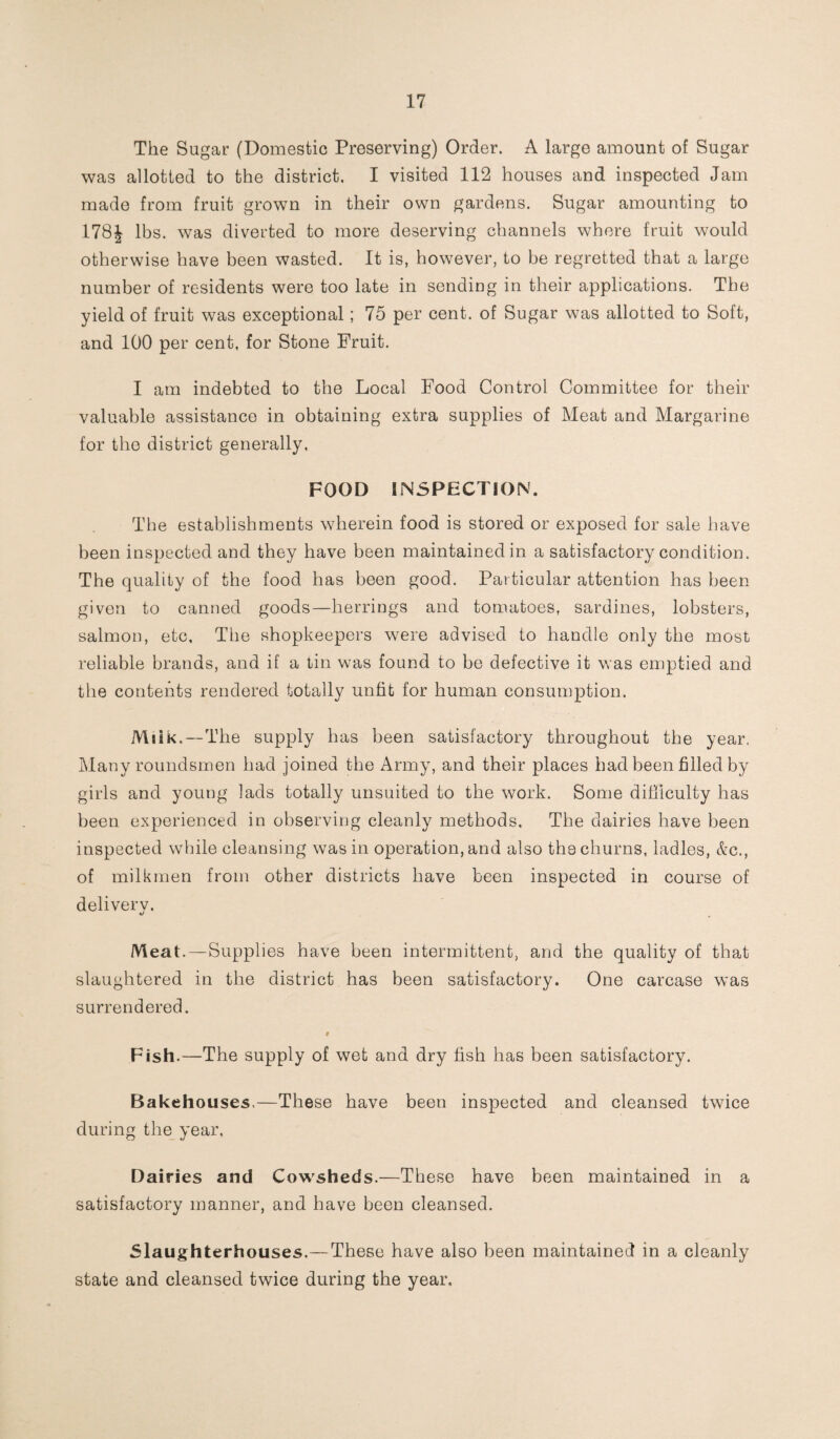 The Sugar (Domestic Preserving) Order. A large amount of Sugar was allotted to the district. I visited 112 houses and inspected Jam made from fruit grown in their own gardens. Sugar amounting to 178J lbs. was diverted to more deserving channels where fruit would otherwise have been wasted. It is, however, to be regretted that a large number of residents were too late in sending in their applications. The yield of fruit was exceptional; 75 per cent, of Sugar was allotted to Soft, and 100 per cent, for Stone Fruit. I am indebted to the Local Food Control Committee for their valuable assistance in obtaining extra supplies of Meat and Margarine for the district generally. FOOD INSPECTION. The establishments wherein food is stored or exposed for sale have been inspected and they have been maintained in a satisfactory condition. The quality of the food has been good. Particular attention has been given to canned goods—herrings and tomatoes, sardines, lobsters, salmon, etc. The shopkeepers were advised to handle only the most reliable brands, and if a tin was found to be defective it was emptied and the contents rendered totally unfit for human consumption. Milk.—The supply has been satisfactory throughout the year. Many roundsmen had joined the Army, and their places had been filled by girls and young lads totally unsuited to the work. Some difficulty has been experienced in observing cleanly methods. The dairies have been inspected while cleansing was in operation, and also the churns, ladles, &c., of milkmen from other districts have been inspected in course of deliverv. Meat. —Supplies have been intermittent, and the quality of that slaughtered in the district has been satisfactory. One carcase was surrendered. 9 Fish.—The supply of wet and dry fish has been satisfactory. Bakehouses.—These have been inspected and cleansed twice during the year, Dairies and Cowsheds.—These have been maintained in a satisfactory manner, and have been cleansed. Slaughterhouses.—These have also been maintained in a cleanly state and cleansed twice during the year.