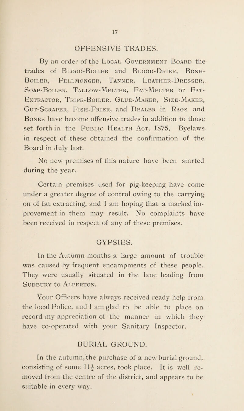 OFFENSIVE TRADES. By an order of the Local Government Board the trades of Blood-Boiler and Blood-Drier, Bone- Boiler, Fellmonger, Tanner, Leather-Dresser, Soap-Boiler, Tallow-Melter, Fat-Melter or Fat- Extractor, Tripe-Boiler, Glue-Maker, Size-Maker, Gut-Scraper, Fish-Frier, and Dealer in Rags and Bones have become offensive trades in addition to those set forth in the Public Health Act, 1875. Byelaws in respect of these obtained the confirmation of the Board in July last. No new premises of this nature have been started during the year. Certain premises used for pig-keeping have come under a greater degree of control owing to the carrying on of fat extracting, and I am hoping that a marked im¬ provement in them may result. No complaints have been received in respect of any of these premises. GYPSIES. In the Autumn months a large amount of trouble was caused by frequent encampments of these people. They were usually situated in the lane leading from Sudbury to Alperton. Your Officers have always received ready help from the local Police, and I am glad to be able to place on record my appreciation of the manner in which they have co-operated with your Sanitary Inspector. BURIAL GROUND. In the autumn, the purchase of a new burial ground, consisting of some 11J acres, took place. It is well re¬ moved from the centre of the district, and appears to be suitable in every way.