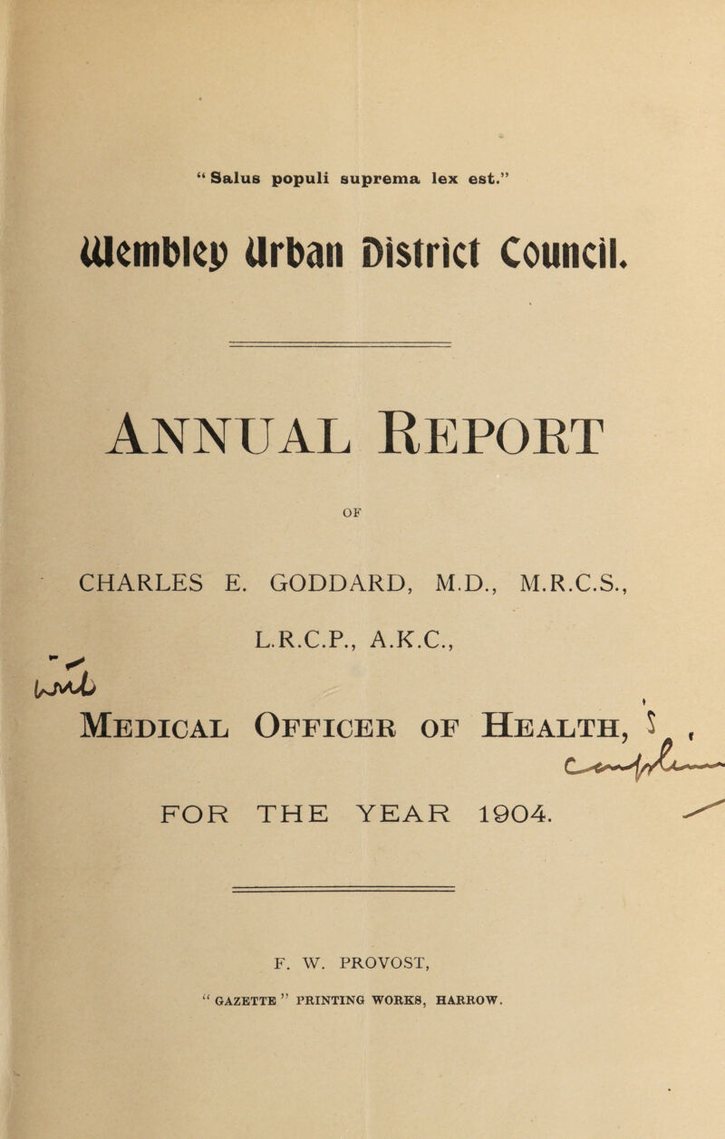 “ Salus populi suprema lex est.” Ulcmblcp urban District Council. Annual Report OF CHARLES E. GODDARD, M.D., M.R.C.S., L.R.C.P., A.K.C., Medical Officer of Health, $ , FOR THE YEAR 1904. F. W. PROVOST, “ GAZETTE ” PRINTING WORKS, HARROW.