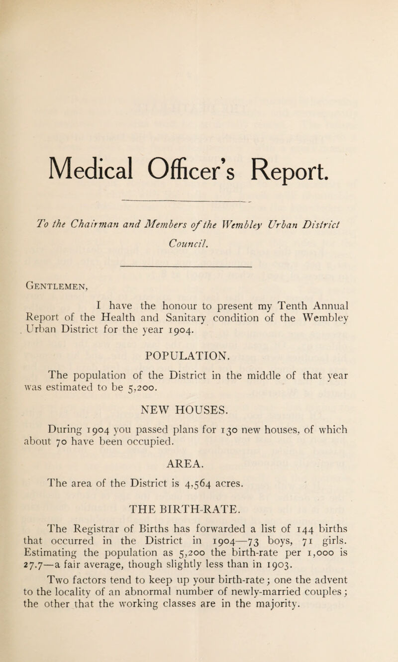 Medical Officer’s Report. To the Chairman and Members of the Wembley Urban District Council. Gentlemen, I have the honour to present my Tenth Annual Report of the Health and Sanitary condition of the Wembley Urban District for the year 1904. POPULATION. The population of the District in the middle of that year was estimated to be 5,200. NEW HOUSES. During 1904 you passed plans for 130 new houses, of which about 70 have been occupied. AREA. The area of the District is 4,564 acres. THE BIRTH RATE. The Registrar of Births has forwarded a list of 144 births that occurred in the District in 1904—73 boys, 71 girls. Estimating the population as 5,200 the birth-rate per 1,000 is 27.7—a fair average, though slightly less than in 1903. Two factors tend to keep up your birth-rate; one the advent to the locality of an abnormal number of newly-married couples; the other that the working classes are in the majority.