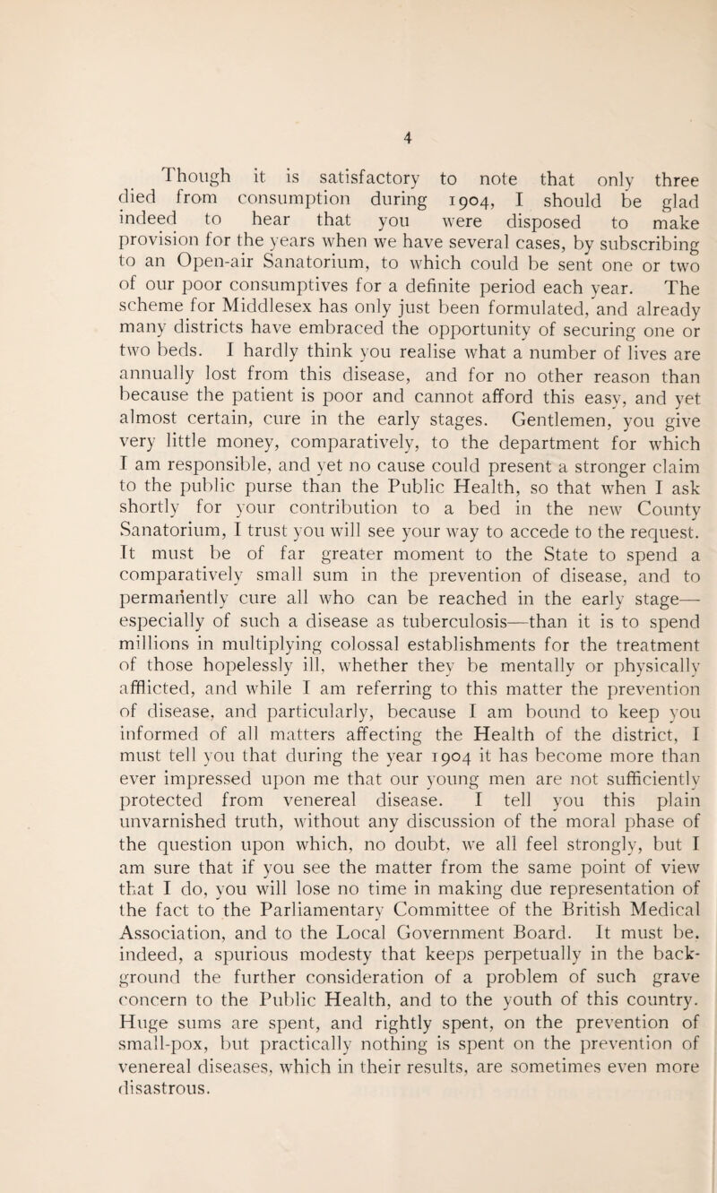 Though it is satisfactory to note that only three died from consumption during 1904, I should be glad indeed to hear that you were disposed to make provision for the years when we have several cases, by subscribing to an Open-air Sanatorium, to which could be sent one or two of our poor consumptives for a definite period each year. The scheme for Middlesex has only just been formulated, and already many districts have embraced the opportunity of securing one or two beds. I hardly think you realise what a number of lives are annually lost from this disease, and for no other reason than because the patient is poor and cannot afford this easy, and yet almost certain, cure in the early stages. Gentlemen, you give very little money, comparatively, to the department for which T am responsible, and yet no cause could present a stronger claim to the public purse than the Public Health, so that when I ask shortly for your contribution to a bed in the new County Sanatorium, I trust you will see your way to accede to the request. It must be of far greater moment to the State to spend a comparatively small sum in the prevention of disease, and to permanently cure all who can be reached in the early stage— especially of such a disease as tuberculosis—than it is to spend millions in multiplying colossal establishments for the treatment of those hopelessly ill, whether they be mentally or physically afflicted, and while I am referring to this matter the prevention of disease, and particularly, because I am bound to keep you informed of all matters affecting the Health of the district, I must tell you that during the year 1904 it has become more than ever impressed upon me that our young men are not sufficiently protected from venereal disease. I tell you this plain unvarnished truth, without any discussion of the moral phase of the question upon which, no doubt, we all feel strongly, but I am sure that if you see the matter from the same point of view that I do, you will lose no time in making due representation of the fact to the Parliamentary Committee of the British Medical Association, and to the Local Government Board. It must be. indeed, a spurious modesty that keeps perpetually in the back¬ ground the further consideration of a problem of such grave concern to the Public Health, and to the youth of this country. Huge sums are spent, and rightly spent, on the prevention of small-pox, but practically nothing is spent on the prevention of venereal diseases, which in their results, are sometimes even more disastrous.