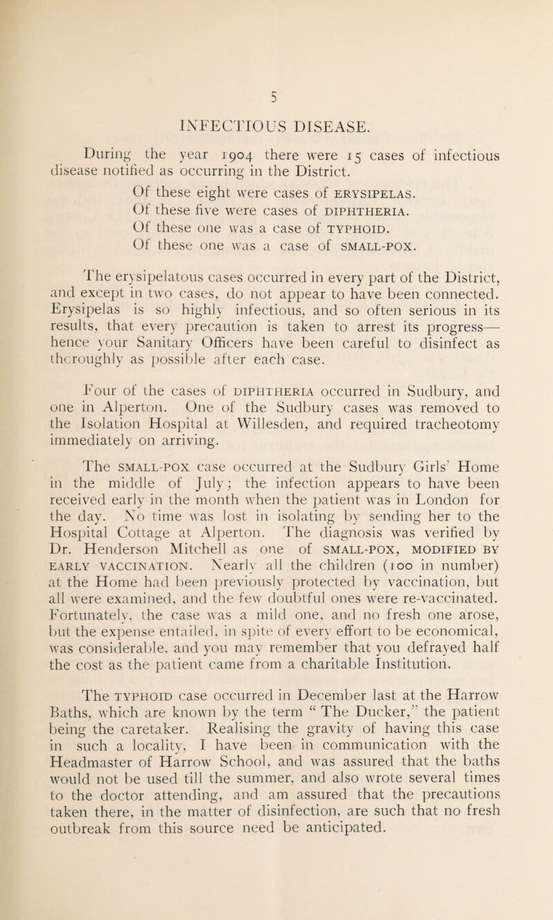INFECTIOUS DISEASE. During the year 1904 there were 15 cases of infectious disease notified as occurring in the District. Of these eight were cases of erysipelas. Of these five were cases of diphtheria. Of these one was a case of typhoid. Of these one was a case of small-pox. The erysipelatous cases occurred in every part of the District, and except in two cases, do not appear to have been connected. Erysipelas is so highly infectious, and so often serious in its results, that every precaution is taken to arrest its progress— hence your Sanitary Officers have been careful to disinfect as thoroughly as possible after each case. Four of the cases of diphtheria occurred in Sudbury, and one in Alperton. One of the Sudbury cases was removed to the Isolation Hospital at Willesden, and required tracheotomy immediately on arriving. The small-pox case occurred at the Sudbury Girls’ Home in the middle of July; the infection appears to have been received early in the month when the patient was in London for the day. No time was lost in isolating by sending her to the Hospital Cottage at Alperton. The diagnosis was verified by Dr. Henderson Mitchell as one of small-pox, modified by early vaccination. Nearly all the children (100 in number) at the Home had been previously protected by vaccination, but all were examined, and the few doubtful ones were re-vaccinated. Fortunately, the case was a mild one, and no fresh one arose, but the expense entailed, in spite of every effort to be economical, was considerable, and you may remember that you defrayed half the cost as the patient came from a charitable Institution. The typhoid case occurred in December last at the Harrow Baths, which are known by the term “ The Ducker, the patient being the caretaker. Realising the gravity of having this case in such a locality, I have been in communication with the Headmaster of Harrow School, and was assured that the baths would not be used till the summer, and also wrote several times to the doctor attending, and am assured that the precautions taken there, in the matter of disinfection, are such that no fresh outbreak from this source need be anticipated.