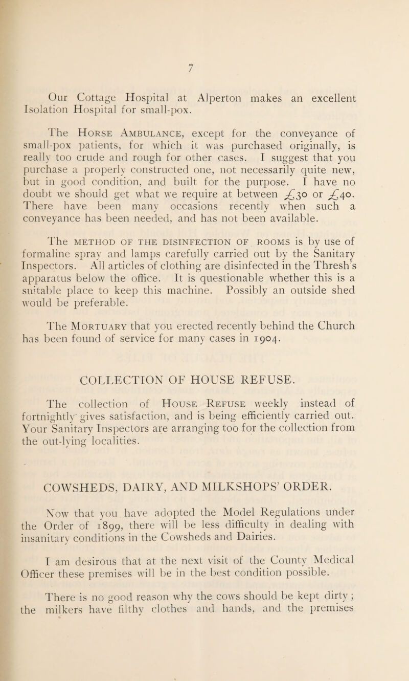 Our Cottage Hospital at Alperton makes an excellent Isolation Hospital for small-pox. The Horse Ambulance, except for the conveyance of small-pox patients, for which it was purchased originally, is really too crude and rough for other cases. I suggest that you purchase a properly constructed one, not necessarily quite new, but in good condition, and built for the purpose. I have no doubt we should get what we require at between ^£30 or ^40. There have been many occasions recently when such a conveyance has been needed, and has not been available. The METHOD OF THE DISINFECTION OF ROOMS is by USe of formaline spray and lamps carefully carried out by the Sanitary Inspectors. All articles of clothing are disinfected in the Thresh’s apparatus below the office. It is questionable whether this is a suitable place to keep this machine. Possibly an outside shed would be preferable. The Mortuary that you erected recently behind the Church has been found of service for many cases in 1904. COLLECTION OF HOUSE REFUSE. The collection of House Refuse weekly instead of fortnightly gives satisfaction, and is being efficiently carried out. Your Sanitary Inspectors are arranging too for the collection from the out-lying localities. COWSHEDS, DAIRY, AND MILKSHOPS’ ORDER. Now that you have adopted the Model Regulations under the Order of 1899, there will be less difficulty in dealing with insanitary conditions in the Cowsheds and Dairies. I am desirous that at the next visit of the County Medical Officer these premises will be in the best condition possible. There is no good reason why the cows should be kept dirty; the milkers have filthy clothes and hands, and the premises
