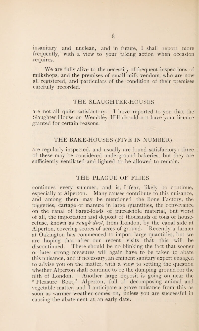 insanitary and unclean, and in future, I shall report more frequently, with a view to your taking action when occasion requires. We are fully alive to the necessity of frequent inspections of milkshops, and the premises of small milk vendors, who are now all registered, and particulars of the condition of their premises carefully recorded. THE SLAUGHTER-HOUSES are not all quite satisfactory. I have reported to you that the Slaughter-House on Wembley Hill should not have your licence granted for certain reasons. THE BAKE-HOUSES (FIVE IN NUMBER) are regularly inspected, and usually are found satisfactory; three of these may be considered underground bakeries, but they are sufficiently ventilated and lighted to be allowed to remain. THE PLAGUE OF FLIES continues every summer, and is, I fear, likely to continue, especially at Alperton. Many causes contribute to this nuisance, and among them may be mentioned the Bone Factory, the piggeries, cartage of manure in large quantities, the conveyance on the canal of barge-loads of putrescible material, but worst of all, the importation and deposit of thousands of tons of house- refuse, known as rough dust, from London, by the canal side at Alperton, covering scores of acres of ground. Recently a farmer at Oakington has commenced to import large quantities, but we are hoping that after our recent visits that this will be discontinued. There should be no blinking the fact that sooner or later strong measures will again have to be taken to abate this nuisance, and if necessary, an eminent sanitary expert engaged to advise you on the matter, with a view to settling the question whether Alperton shall continue to be the dumping ground for the filth of London. Another large deposit is going on near the “ Pleasure Boat,” Alperton, full of decomposing animal and vegetable matter, and I anticipate a grave nuisance from this as soon as warmer weather comes on, unless you are successful in causing the abatement at an early date.