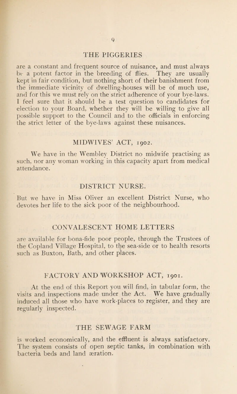 THE PIGGERIES are a constant and frequent source of nuisance, and must always be a potent factor in the breeding of flies. They are usually kept in fair condition, but nothing short of their banishment from the immediate vicinity of dwelling-houses will be of much use, and for this we must rely on the strict adherence of your bye-laws. I feel sure that it should be a test question to candidates for election to your Board, whether they will be willing to give all possible support to the Council and to the officials in enforcing the strict letter of the bye-laws against these nuisances. MIDWIVES’ ACT, 1902. We have in the Wembley District no midwife practising as such, nor any woman working in this capacity apart from medical attendance. DISTRICT NURSE. But we have in Miss Oliver an excellent District Nurse, who devotes her life to the sick poor of the neighbourhood. CONVALESCENT HOME LETTERS are available for bona-fide poor people, through the Trustees of the Copland Village Hospital, to the sea-side or to health resorts such as Buxton, Bath, and other places. FACTORY AND WORKSHOP ACT, 1901. At the end of this Report you will find, in tabular form, the visits and inspections made under the Act. We have gradually induced all those who have work-places to register, and they are regularly inspected. THE SEWAGE FARM is worked economically, and the effluent is always satisfactory. The system consists of open septic tanks, in combination with bacteria beds and land aeration.