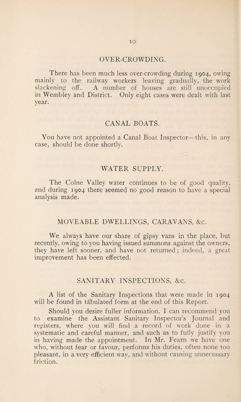 OVER-CROWDING. There has been much less over-crowding during 1904, owing mainly to the railway workers leaving gradually, the work slackening off. A number of houses are still unoccupied in Wembley and District. Only eight cases were dealt with last year. CANAL BOATS. You have not appointed a Canal Boat Inspector—this, in any case, should be done shortly. WATER SUPPLY. The Colne Valley water continues to be of good quality, and during 1904 there seemed no good reason to have a special analysis made. MOVEABLE DWELLINGS, CARAVANS, &c. We always have our share of gipsy vans in the place, but recently, owing to you having issued summons against the owners, they have left sooner, and have not returned; indeed, a great improvement has been effected. SANITARY INSPECTIONS, &c. A list of the Sanitary Inspections that were made in 1904 will be found in tabulated form at the end of this Report. Should you desire fuller information, I can recommend you to examine the Assistant Sanitary Inspectors Journal and registers, where you will find a record of work done in a systematic and careful manner, and such as to fully justify you in having made the appointment. In Mr. Fearn we have one who, without fear or favour, performs his duties, often none too pleasant, in a very efficient way, and without causing unnecessary friction.