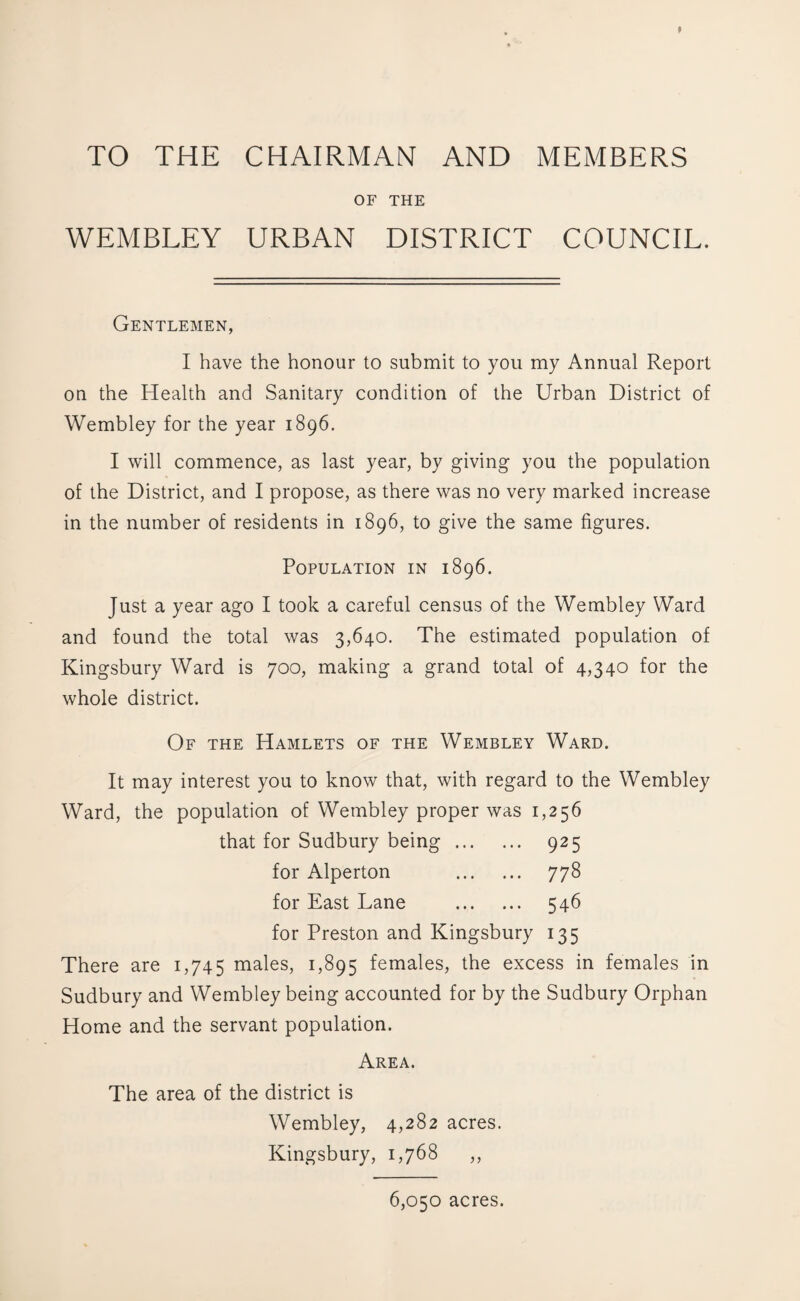 TO THE CHAIRMAN AND MEMBERS OF THE WEMBLEY URBAN DISTRICT COUNCIL. Gentlemen, I have the honour to submit to you my Annual Report on the Health and Sanitary condition of the Urban District of Wembley for the year 1896. I will commence, as last year, by giving you the population of the District, and I propose, as there was no very marked increase in the number of residents in 1896, to give the same figures. Population in 1896. Just a year ago I took a careful census of the Wembley Ward and found the total was 3,640. The estimated population of Kingsbury Ward is 700, making a grand total of 4,340 for the whole district. Of the Hamlets of the Wembley Ward. It may interest you to know that, with regard to the Wembley Ward, the population of Wembley proper was 1,256 that for Sudbury being. 925 for Alperton . 778 for East Lane . 546 for Preston and Kingsbury 135 There are 1,745 males, 1,895 females, the excess in females in Sudbury and Wembley being accounted for by the Sudbury Orphan Home and the servant population. Area. The area of the district is Wembley, 4,282 acres. Kingsbury, 1,768 ,, 6,050 acres.