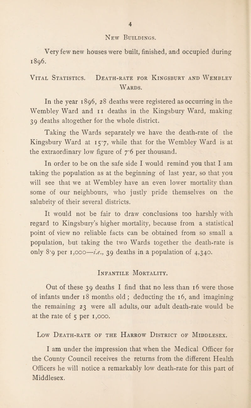 New Buildings. Very few new houses were built, finished, and occupied during 1896. Vital Statistics. Death-rate for Kingsbury and Wembley Wards. In the year 1896, 28 deaths were registered as occurring in the Wembley Ward and 11 deaths in the Kingsbury Ward, making 39 deaths altogether for the whole district. Taking the Wards separately we have the death-rate of the Kingsbury Ward at 157, while that for the Wembley Ward is at the extraordinary low figure of 7*6 per thousand. In order to be on the safe side I would remind you that I am taking the population as at the beginning of last year, so that you will see that we at Wembley have an even lower mortality than some of our neighbours, who justly pride themselves on the salubrity of their several districts. It would not be fair to draw conclusions too harshly with regard to Kingsbury’s higher mortality, because from a statistical point of view no reliable facts can be obtained from so small a population, but taking the two Wards together the death-rate is only 8’9 per 1,000—i.e., 39 deaths in a population of 4,340. Infantile Mortality. Out of these 39 deaths I find that no less than 16 were those of infants under 18 months old ; deducting the 16, and imagining the remaining 23 were all adults, our adult death-rate would be at the rate of 5 per 1,000. Low Death-rate of the Harrow District of Middlesex. I am under the impression that when the Medical Officer for the County Council receives the returns from the different Health Officers he will notice a remarkably low death-rate for this part of Middlesex.