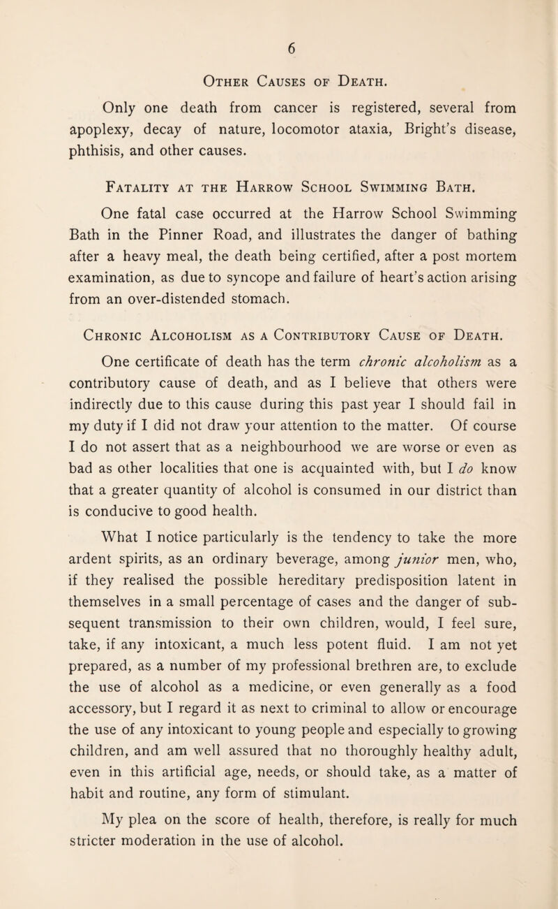 Other Causes of Death. Only one death from cancer is registered, several from apoplexy, decay of nature, locomotor ataxia, Bright’s disease, phthisis, and other causes. Fatality at the Harrow School Swimming Bath. One fatal case occurred at the Harrow School Swimming Bath in the Pinner Road, and illustrates the danger of bathing after a heavy meal, the death being certified, after a post mortem examination, as due to syncope and failure of heart’s action arising from an over-distended stomach. Chronic Alcoholism as a Contributory Cause of Death. One certificate of death has the term chronic alcoholism as a contributory cause of death, and as I believe that others were indirectly due to this cause during this past year I should fail in my duty if I did not draw your attention to the matter. Of course I do not assert that as a neighbourhood we are worse or even as bad as other localities that one is acquainted with, but I do know that a greater quantity of alcohol is consumed in our district than is conducive to good health. What I notice particularly is the tendency to take the more ardent spirits, as an ordinary beverage, among junior men, who, if they realised the possible hereditary predisposition latent in themselves in a small percentage of cases and the danger of sub¬ sequent transmission to their own children, would, I feel sure, take, if any intoxicant, a much less potent fluid. I am not yet prepared, as a number of my professional brethren are, to exclude the use of alcohol as a medicine, or even generally as a food accessory, but I regard it as next to criminal to allow or encourage the use of any intoxicant to young people and especially to growing children, and am well assured that no thoroughly healthy adult, even in this artificial age, needs, or should take, as a matter of habit and routine, any form of stimulant. My plea on the score of health, therefore, is really for much stricter moderation in the use of alcohol.