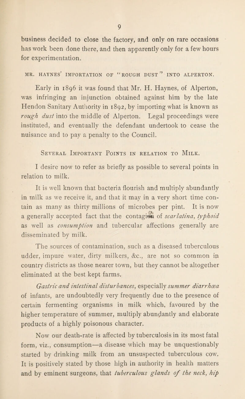 business decided to close the factory, and only on rare occasions has work been done there, and then apparently only for a few hours for experimentation. MR. HAYNES’ IMPORTATION OF “ROUGH DUST ” INTO ALPERTON. Early in 1896 it was found that Mr. H. Haynes, of Alperton, was infringing an injunction obtained against him by the late Hendon Sanitary Authority in 1892, by importing what is known as rough dust into the middle of Alperton. Legal proceedings were instituted, and eventually the defendant undertook to cease the nuisance and to pay a penalty to the Council. Several Important Points in relation to Milk. I desire now to refer as briefly as possible to several points in relation to milk. It is well known that bacteria flourish and multiply abundantly in milk as we receive it, and that it may in a very short time con¬ tain as many as thirty millions of microbes per pint. It is now a generally accepted fact that the contagion of scarlatina, typhoid as well as consumption and tubercular affections generally are disseminated by milk. The sources of contamination, such as a diseased tuberculous udder, impure water, dirty milkers, &c., are not so common in country districts as those nearer town, but they cannot be altogether eliminated at the best kept farms. Gastric and intestinal disturbances, especially summer diarrhoea of infants, are undoubtedly very frequently due to the presence of certain fermenting organisms in milk which, favoured by the higher temperature of summer, multiply abundantly and elaborate products of a highly poisonous character. Now our death-rate is affected by tuberculosis in its most fatal form, viz., consumption—a disease which may be unquestionably started by drinking milk from an unsuspected tuberculous cow. It is positively stated by those high in authority in health matters and by eminent surgeons, that tuberculous glands of the neck, hip