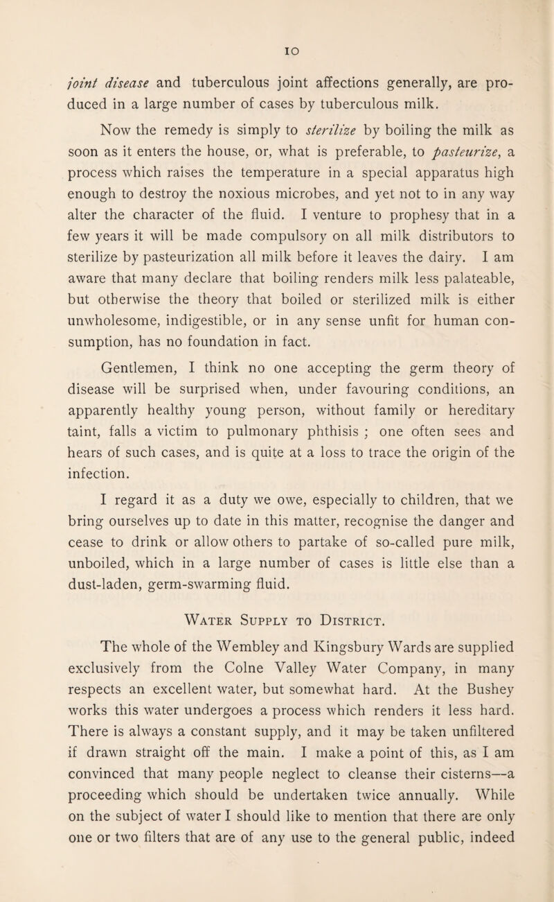 IO joint disease and tuberculous joint affections generally, are pro¬ duced in a large number of cases by tuberculous milk. Now the remedy is simply to sterilize by boiling the milk as soon as it enters the house, or, what is preferable, to pasteurize, a process which raises the temperature in a special apparatus high enough to destroy the noxious microbes, and yet not to in any way alter the character of the fluid. I venture to prophesy that in a few years it will be made compulsory on all milk distributors to sterilize by pasteurization all milk before it leaves the dairy. I am aware that many declare that boiling renders milk less palateable, but otherwise the theory that boiled or sterilized milk is either unwholesome, indigestible, or in any sense unfit for human con¬ sumption, has no foundation in fact. Gentlemen, I think no one accepting the germ theory of disease will be surprised when, under favouring conditions, an apparently healthy young person, without family or hereditary taint, falls a victim to pulmonary phthisis ; one often sees and hears of such cases, and is quite at a loss to trace the origin of the infection. I regard it as a duty we owe, especially to children, that we bring ourselves up to date in this matter, recognise the danger and cease to drink or allow others to partake of so-called pure milk, unboiled, which in a large number of cases is little else than a dust-laden, germ-swarming fluid. Water Supply to District. The whole of the Wembley and Kingsbury Wards are supplied exclusively from the Colne Valley Water Company, in many respects an excellent water, but somewhat hard. At the Bushey works this water undergoes a process which renders it less hard. There is always a constant supply, and it may be taken unfiltered if drawn straight off the main. I make a point of this, as I am convinced that many people neglect to cleanse their cisterns—a proceeding which should be undertaken twice annually. While on the subject of water I should like to mention that there are only one or two filters that are of any use to the general public, indeed