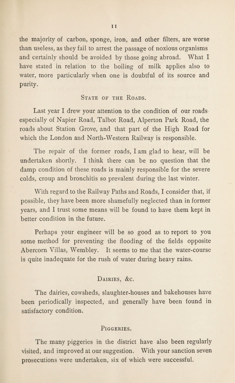 the majority of carbon, sponge, iron, and other filters, are worse than useless, as they fail to arrest the passage of noxious organisms and certainly should be avoided by those going abroad. What I have stated in relation to the boiling of milk applies also to water, more particularly when one is doubtful of its source and purity. State of the Roads. Last year I drew your attention to the condition of our roads especially of Napier Road, Talbot Road, Alperton Park Road, the roads about Station Grove, and that part of the High Road for which the London and North-Western Railway is responsible. The repair of the former roads, I am glad to hear, will be undertaken shortly. I think there can be no question that the damp condition of these roads is mainly responsible for the severe colds, croup and bronchitis so prevalent during the last winter. With regard to the Railway Paths and Roads, I consider that, if possible, they have been more shamefully neglected than in former years, and I trust some means will be found to have them kept in better condition in the future. Perhaps your engineer will be so good as to report to you some method for preventing the flooding of the fields opposite Abercorn Villas, Wembley. It seems to me that the water-course is quite inadequate for the rush of water during heavy rains. Dairies, &c. The dairies, cowsheds, slaughter-houses and bakehouses have been periodically inspected, and generally have been found in satisfactory condition. Piggeries. The many piggeries in the district have also been regularly visited, and improved at our suggestion. With your sanction seven prosecutions were undertaken, six of which were successful.