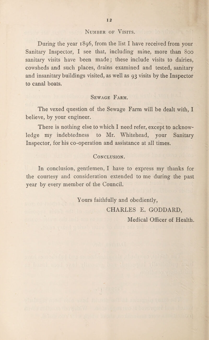 Number of Visits. During the year 1896, from the list I have received from your Sanitary Inspector, I see that, including mine, more than 800 sanitary visits have been made; these include visits to dairies, cowsheds and such places, drains examined and tested, sanitary and insanitary buildings visited, as well as 93 visits by the Inspector to canal boats. Sewage Farm. The vexed question of the Sewage Farm will be dealt with, I believe, by your engineer. There is nothing else to which I need refer, except to acknow¬ ledge my indebtedness to Mr. Whitehead, your Sanitary Inspector, for his co-operation and assistance at all times. Conclusion. In conclusion, gentlemen, I have to express my thanks for the courtesy and consideration extended to me during the past year by every member of the Council. Yours faithfully and obediently, CHARLES E. GODDARD, Medical Officer of Health.
