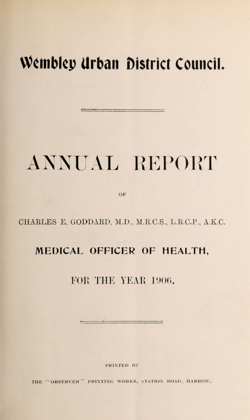 Wembley Urban District Council. ANNUAL REPORT OF CHARLES E. GODDARD, M.D., M.R.O.S., L.R.C.P., A.K.C. MEDICAL OFFICER OF HEALTH, FOR THE YEAR 11)06. PRINTED BY THE “OBSERVER” PRINTING WORKS, STATION ROAD, HARROW.